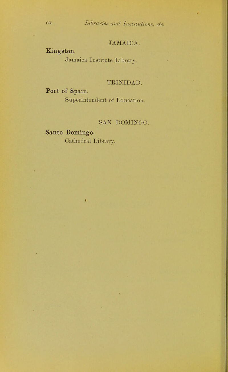 Lihvaneis and Institutions, etc. JAMAICA. Kingston. Jamaica Institute Library. TEINIDAD. Port of Spain. Superintendent of Education. SAN DOMINGO. Santo Domingo. Cathedral Library.