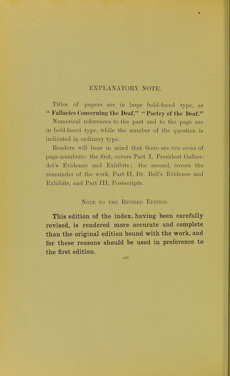 EXPLANATOEY NOTE. Titles of papers are in large bold-faced type, as  Fallacies Concerning the Deaf, Poetry of the Deaf. Numerical references to the part and to the page are in bold-faced type, while the number of the question is indicated in ordinary type. Readers will bear in mind that there are tioo series of page-numbers: the first, covers Part I, President Gallau- det's Evidence and Exhibits; the second, covers the remainder of the work. Part II, Dr. Bell's Evidence and Exhibits, and Part III, Postscripts. Note to the Eevised Edition. This edition of the index, having been carefully- revised, is rendered more accurate and complete than the original edition bound with the work, and for these reasons should be used in preference to the first edition. cxil