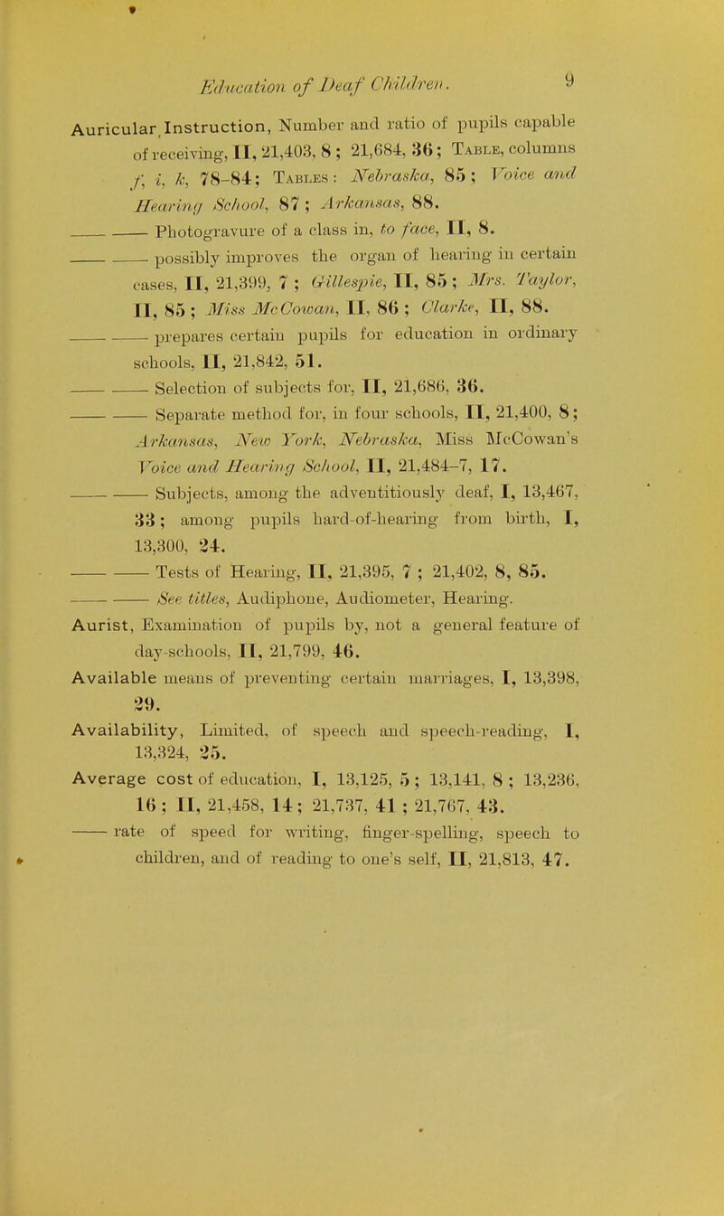 t Education of Deaf Children. 9 Auricular,Instruction, Number and ratio of pupils capable of receiving, II, 21,403, 8 ; 21,684, 36; Table, columns /; i, Ic, 78-84; Tables: Nebraska, 85; Voice and Hearing School, 87; Arkansas, 88. Photogravure of a class in, to face, II, 8. possibly improves the organ of hearing in certain cases, II, 21,399, 7 ; Gillespie, II, 85; Mrs. Taylor, II, 85 ; Miss McCowan, II, 86 ; Clarke, II, 88. prepares certain pupils for education in ordinary schools, II, 21,842, 51. Selection of subjects for, II, 21,686, 36. Separate method for, in four schools, II, 21,400, 8; Arkansas, New York, Nebraska, Miss IMcCowan's Voice and Hearing School, II, 21,484-7, 17. Siibjects, among the adventitiously deaf, I, 13,467, 33; among pupils hard-of-hearing from birth, I, 13,300, 24. Tests of Hearing, II, 21,395, 7 ; 21,402, 8, 85. See titles, Audiphone, Audiometer, Hearing. Aurist, Examination of pupils by, not a general feature of day-schools, II, 21,799, 46. Available means of preventing certain marriages, I, 13,398, 39. Availability, Limited, of speedi and speech-reading, I, 13,324, 35. Average cost of education, I, 13,125, 5 ; 13,141, 8 ; 13,236, 16 ; n, 21,458, 14; 21,737, 41 ; 21,767, 43. rate of speed for writing, finger-spelling, speech to childi'en, and of reading to one's self, II, 21,813, 47.