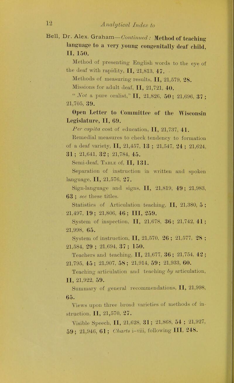 ell, Dr. Alex. Qva.h.am—Continued: Method of teachiiig hiiigiKige to ii very younj? congeiiitsill.v (leaf child, n, 150. Method of presenting English words to the eye of the deaf with rapidity, II, 21,813, 47. • Methods of measuring results, II, 21,579, 28. Missions for adult deaf, II, 21,721, 40. ''Not a pure oralist, II, 21,826, 50; 21,696, 37; 21,705, 39. Open Lettei- to Connnittee of the Wisconsin Legislature, II, 69. Jr'er capita cost of education, II, 21,737, 41. Remedial measures to check tendency to formation of a deaf variety, II, 21,457, 13 ; 21,547, 24 ; 21,624, 31; 21,641, 32; 21,784, 45. Semi-deaf, Table of, II, 131. Separation of instruction iu written and spoken language, II, 21,576, 27. Sign-language and signs, II, 21,819, 49; 21,983, 63 ; see these titles. Statistics of Ai'ticulation teaching, II, 21,380, 5 ; 21,497, 19; 21,806, 46; III, 259. System of inspection, 11, 21,678. 36; 21,742,41; 21,998, 65. System of instruction, II, 21,570, 26 ; 21,577, 28 ; 21,584, 29 ; 21,694, 37; 150. Teachers and teaching, II, 21,677, 36 ; 21,754, 42 ; 21,795, 45; 21.907, 58; 21,914, 59; 21,933, 60. Teaching articulation and teaching by articulation, II, 21,922, 59. Summary of general recommendations, II, 21,998, 65. Views upon thiee broad varieties of methods of in- struction, II, 21,570, 27. Visible Speech, II, 21,628, 31; 21,868, 54 ; 21,927, 59; 21,946, 61; Charts i-viii, following III, 248.