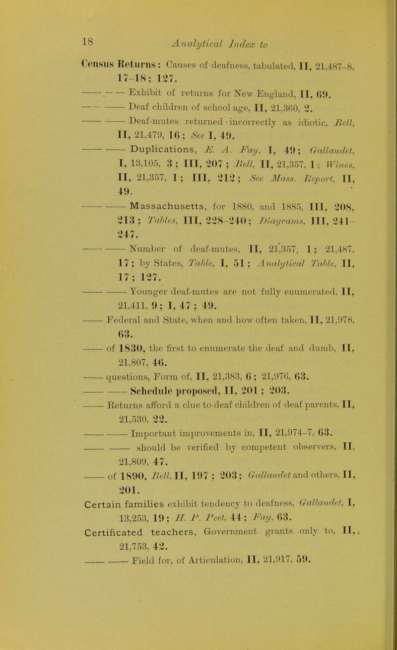 Census Rotlinis : Causes of deafness, tabulated, II, 21,487-8, 17-18; 127. . Exhibit of returns for New England, II, 69. Deaf children of school-age, II, 21,3G0, 2. Deaf-mutes returned • incorrectly as idiotic. Bell, II, 21,479, 16; 8ee\, 49. Duplications, E. A. Fay, I, 49; Gallaudet, I, 13,105, 3 ; III, 207 ; Bell, 11, 21,357, 1; Wines, II, 21,357, 1 ; III, 212; See Mass. Report, II, 49. Massachusetts, for 1880, and 1885, III, 208, 213; Tables, 111,228-240; Diagrams, 111,241- 247. Number of deaf-mutes, II, 21*357, 1; 21,487, 17; by States, Table, I, 51; Analytical Table, II, 17; 127. Younger deaf-mutes are not fully enumerated, II, 21,411, 9; I, 47 ; 49. Federal and State, when and how often taken, II, 21,978, 63. of 1830, the first to enumerate the deaf and dumb, II, 21,807, 46. questions. Form of, II, 21,383, 6 ; 21,976, 63. Seliediile proposed, II, 201; 203. Eeturns afford a clue to deaf children of deaf parents, II, 21,530, 22. Important improvements in, II, 21,974-7, 63. should be verified by competent observers, II, 21,809, 47. of 1890, Bell,ll, 197 ; 203; ^aZtowo'ef and others, II, 201. Certain families exhibit tendency to deafness, Gallaudet, I, 13,253, 19; //. J^. I'eet, 44; Fa.y, 63. Certificated teachers, Government grants only to, 11,^ 21,753, 42. Field for, of Articulation, II, 21,917. 59.