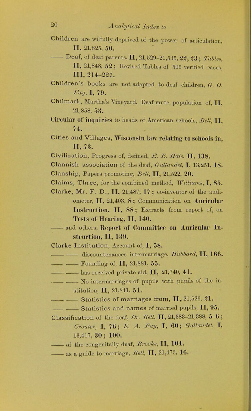 Children are wilfully deprived of the jiower of articulation, II, 21,825, 50. Deaf, of deaf parents, II, 21,529-21,535, 22, 23 ; Tables, II, 21,848, 52; Eevised Tables of 506 verified cases, III, 214-227. Children's books are not adapted to deaf children, G. O. Fay, I, 79. Chilmark, Martha's Vineyard, Deaf-mute population of, II, 21,858, 53. Circular of inquiries to heads of American schools, Bell, II, 74. Cities and Villages, Wisconsin law relating to schools in, II, 73. Civilization, Progress of, defined, E. E. Hale, II, 138. Clannish association of the deaf, Gallaudet, I, 13,251, 18. Clanship, Papers promoting. Bell, II, 21,522, 20. Claims, Three, for the combined method, Williams, I, 85. Clarke, Mr. F. D., II, 21,487, 17; co-inventor of the audi- ometer, II, 21,403, 8; Communication on Auricular Instruction, II, 88; Extracts from report of, on Tests of Hearing, II, 140. and others, Report of Committee on Auricular In- struction, II, 139. Clarke Institution, Account of, I, 58. discountenances intermarriage, Hubbard, II, 166. Founding of, II, 21,881, 55. has received private aid, II, 21,740, 41. No intermarriages of pupils with pupils of the in- stitution, II, 21,841, 51. Statistics of marriages from, II, 21,526, 21. Statistics and names of married pupils, II, 95. Classification of the deaf, Br. Bell, II, 21,383-21,388, 5-6 ; Crouter, I, 76; E. A. Fay, I, 60; Gallaudet, I, 13,417, 30; 100. of the congenitally deaf. Brooks, II, 104. as a guide to marriage, Bell, II, 21,473, 16.