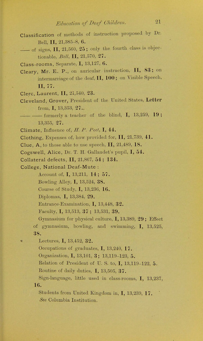 Classification of methods of instruction proposed by Dr. Bell, II, 21,385-8, 6. ^ of signs, II, 21,560, 35 ; only the fourth class is objec- tionable, Bell, II, 21,570, 27. Class-rooms, Separate, I, 13,127, 6. Cleary, Mr. E. P., on auricular instruction, II, 83; on intermarriage of the deaf, II, 100 ; on Visible Speech, n, 77. Clerc, Laurent, II, 21,540, 23. Cleveland, Grover, President of the United States, Letter from, I, 13,353, 27.. formerly a teacher of the blind, I, 13,259, 19 ; 13,355, 27. Climate, Influence of, H. F. Feet, I, 44. Clothing, Expenses of, how provided for, II, 21,739, 41. Clue, A, to those able to use speech, II, 21,489, 18. Cogswell, Alice, Dr. T. H. Gallaudet's pupil, I, 54. Collateral defects, II, 21,867, 54; 134. College, National Deaf-Mute : Account of, I, 13,211, 14; 57. Bowlmg AUey, I, 13,524, 38. Course of Study, I, 13,236, 16. Diplomas, I, 13,384, 29. Entrance-Examination, I, 13,448, 32. Faculty, I, 13,513, 37 ; 13,531, 39. Gymnasium for physical cultui-e, 1,13,389, 29; Effect of gymnasium, bowling, and swimming, I, 13,525, 38. ^ Lectures, I, 13,452, 32. Occupations of graduates, I, 13,240, 17. Organization, I, 13,101, 3; 13,119-123, 5. Eelation of President of U. S. to, I, 13,119-122, 5. Eoutine of daily duties, I, 13,505, 37. Sign-language, little used in class-rooms, I, 13,237, 16. Students from United Kingdom in, I, 13,239, 17.  See Columbia Institution.