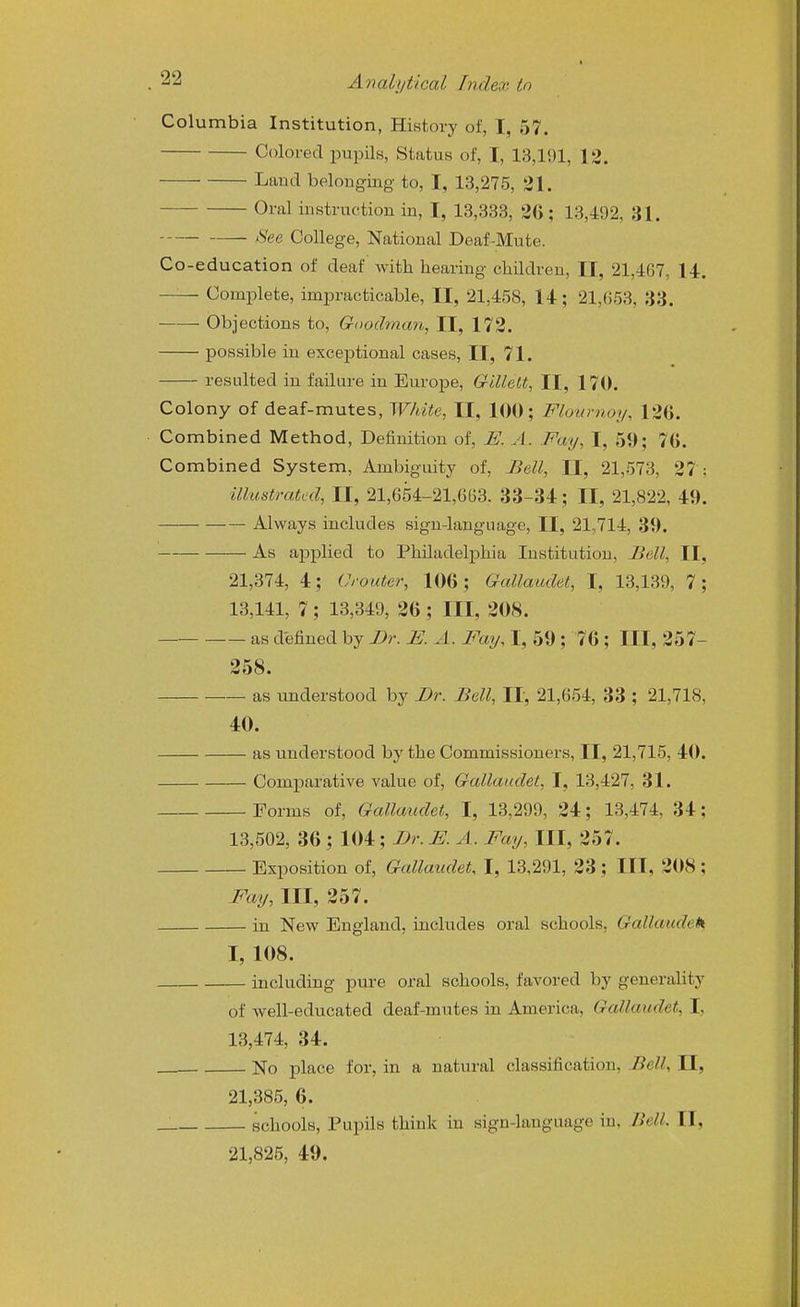 Columbia Institution, History of, I, 57. Colored pupik, Status of, I, 13,191, 12. Laud belougiug to, I, 13,275, 31. Oral iustruction in, I, 13,333, 26; 13,492, 31. See College, National Deaf-Mute. Co-education of deaf with hearing children, II, 21,467, 14. — Complete, impracticable, II, 21,458, 14; 21,653, 33. Objections to, Goodman, II, 172. possible in excej^tional cases, II, 71. resulted in failure in Europe, Gillett, II, 170. Colony of deaf-mutes, White, II, 100; Flournoy, 126. Combined Method, Definition of, E. A. Fay, I, 59; 76. Combined System, Ambiguity of, Bell, II, 21,573, 27 : illustrated, II, 21,654-21,603. 33-34; II, 21,822, 49. Always includes sign-language, II, 21,714, 39. As applied to Philadelphia Institution, Bell, II, 21,374, 4; Crouter, 106; Gallaudet, I, 13,139, 7; 13,141, 7; 13,349, 26; III, 208. as defined by Br. E. A. Fay, I, 59 ; 76 ; III, 257- 258. as understood by Br. Bell, II, 21,654, 33 ; 21,718, 40. as understood by the Commissioners, II, 21,715, 40. Comparative value of, Gallaudet, I, 13,427, 31. Forms of, Gallaudet, I, 13,299, 24; 13,474, 34; 13,502, 36 ; 104; Br.E. A. Fay, III, 257. Exposition of, Gallaudet, I, 13,291, 23; III, 2()8 ; Fay, III, 257. in New England, includes oral schools, Gallaudek I, 108. including pure oral schools, favored by generality of well-educated deaf-mutes in America, Gallaudet, I, 13,474, 34. - No place for, in a natural classification, Bell, II, 21,385, 6. schools, Pupils think in sign-language in. Bell. II, 21,825, 49.