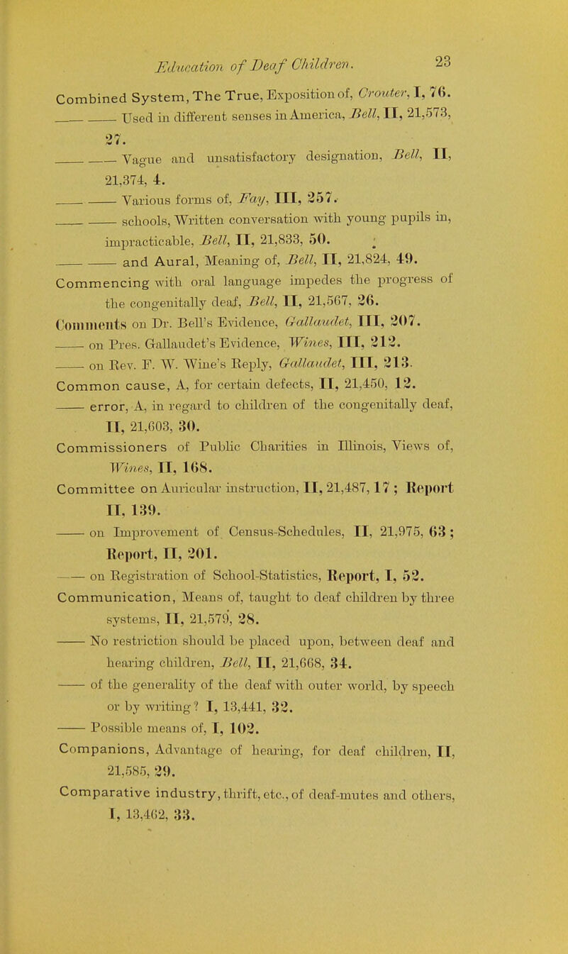 Combined System, The True, Exposition of, Crouter, I, 76. Used in diiferent senses in America, Bell, II, 21,573, Vague and unsatisfactory designation. Bell, II, 21,374, 4. Various forms of. Fay, III, 257.' scliools, Written conversation with young pupils in, impracticable. Bell, II, 21,833, 50. ; and Aural, Meaning of, Bell, II, 21,824, 49. Commencing with oral language impedes the progress of the congenitally deaf, Bell, II, 21,567, 36. Comnieilts on Dr. Bell's Evidence, GaMcmdet, III, 307. on Pres. Gallaudet's Evidence, Wines, III, 313. . on Eev. F. W. Wine's Eeply, Gallaudet, III, 313. Common cause, A, for certain defects, II, 21,450, 13. error. A, in regard to children of the congenitally deaf, II, 21,G03, 30. Commissioners of Public Charities in Illinois, VieAvs of. Wines, II, 168. Committee on Auricular instruction, II, 21,487,17 ; Report II, 139. on Improvement of Census-Schedules, II, 21,975, 63 ; Report, II, 301. on Kegistration of School-Statistics, R^eport, I, 53. Communication, Means of, taught to deaf children by three systems, II, 21,579, 38. No restriction should be placed upon, between deaf and hearing children, Bell, II, 21,GG8, 34. of the generahty of the deaf with outer world, by speech or by writing? I, 13,441, 33. Possible means of, I, 103. Companions, Advantage of hearing, for deaf children, II, 21,585, 39. Comparative industry, thrift, etc., of deaf-mutes and others, I, 13,4G2, 33.