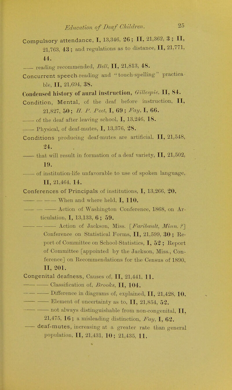 Compulsory attendance, I, 13,346, 26; II, 21,362, 3 ; II, 21,763, 43 ; aucl regulations as to distance, II, 21,771, 44. , reading recommended. Bell, II, 21,813, 48. Concurrent speech-reading and  touch-spelling  practica ble, II, 21,694, 38. Condensed history of aural instruction, Gillespie, II, 84. Condition, Mental, of the deaf before instruction, II, 21,827,. 50; U. F. Feet, I, 69 ; Fay, I, 66. of the deaf after leaving school, I, 13,246, 18. Physical, of deaf-mutes, I, 13,376, 38. Conditions producing deaf-mutes are artificial, II, 21,548, 24. that will result in formation of a deaf variety, II, 21,502, 19. of institution-life unfavorable to use of spoken language, II, 21,464, 14. Conferences of Principals of institutions, I, 13,266, 20. When and where held, I, 110. ■ Action of Washington Conference, 1868, on Ar- ticulation, I, 13,133, 6 ; 59. Action of Jackson, Miss. \^Farihault, Minn. ?] Conference on Statistical Forms, II, 21,599, 30 ; Re- port of Committee on School-Statistics, I, 52 ; Eeport of Committee [appointed by the Jackson, Miss., Con- ference] on Recommendations for the Census of 1890, II, 201. Congenital deafness, Causes of, II, 21,441, 11. Classification of, Brooks, II, 104. Difference in diagrams of, explained, II, 21,428, 10. Element of uncertainty as to, II, 21,854, 52. not always distinguishable from non-congenital, II, 21,475, 16; a misleading distinction. Fay, I, 62. deaf-mutes, increasing at a greater rate than general