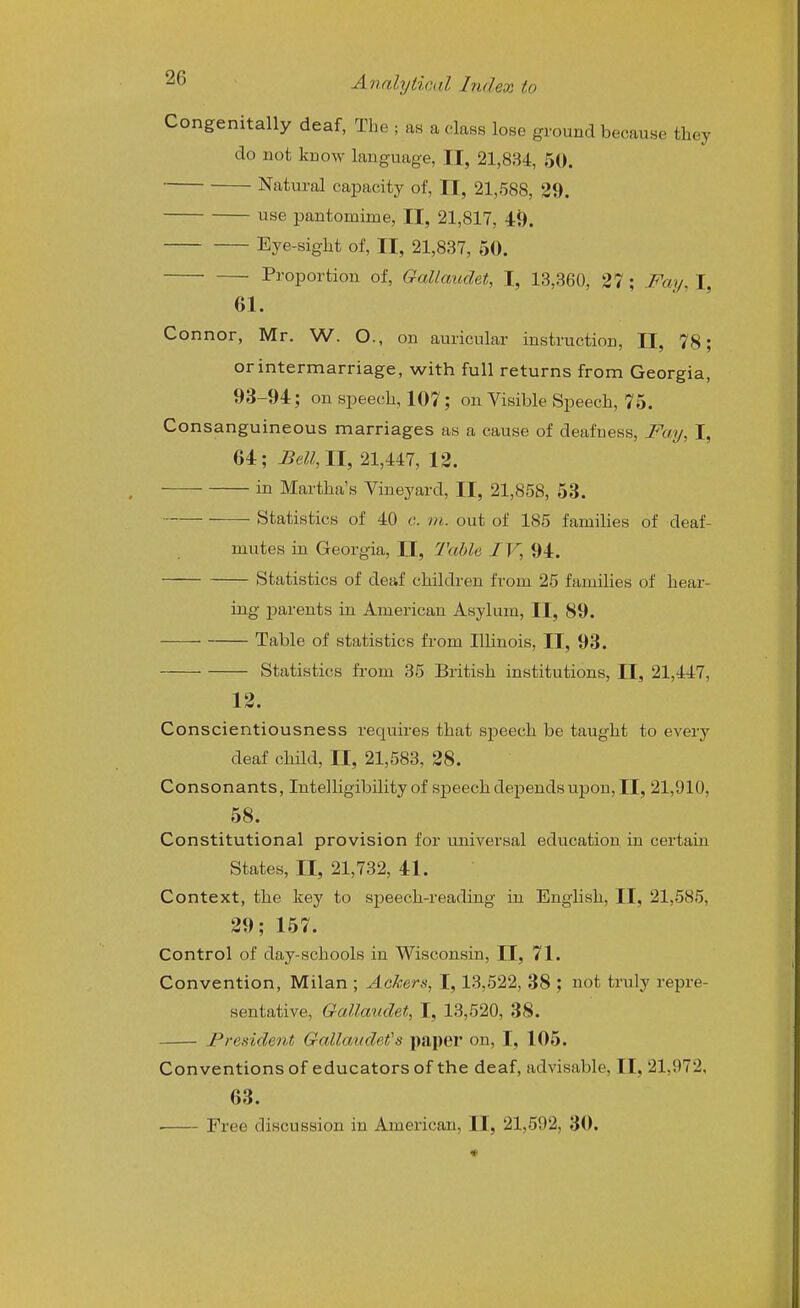 Congenitally deaf, The ; as a class lose ground because they do not know language, II, 21,834, 50. Natural capacity of, II, 21,588, 29. use pantomime, II, 21,817, 49. Eye-sight of, II, 21,837, 50. Proportion of, GaMaudet, I, 13,360, 27; Fay, I, 61. Connor, Mr. W. O., on auricular instruction, II, 78; or intermarriage, with full returns from Georgia, 93-94:; on speech, 107; on Visible Speech, 75. Consanguineous marriages as a cause of deafness, Fay, I, 64; JBeU,ll, 21,447, 12. in Martha's Vineyard, II, 21,858, 53. Statistics of 40 c. ni. out of 185 families of deaf- mutes in Georgia, II, Table IV, 94. Statistics of deaf children from 25 families of hear- ing parents in American Asylum, II, 89. Table of statistics from Illinois, II, 93. Statistics from 35 British institutions, II, 21,447, 12. Conscientiousness reqviires that speech be taught to every deaf child, II, 21,583, 28. Consonants, Intelligibility of speech depends upon, II, 21,910, 58. Constitutional provision for universal education in certain States, II, 21,732, 41. Context, the key to speech-reading in English, II, 21,585, 29; 157. Control of day-schools in Wisconsin, II, 71. Convention, Milan ; Ackers, I, 13,522, 38 ; not truly repre- sentative, Gallauclet, I, 13,520, 38. • President Gallaudet's paper on, I, 105. Conventions of educators of the deaf, advisable, II, 21,972, 63. ■ Free discussion in American, II, 21,592, 30.