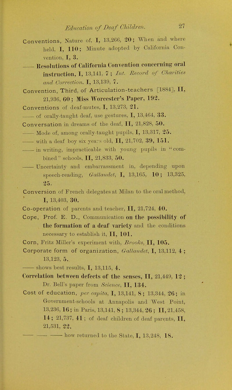 Conventions, Natm-e of, I, 13,266, 20; When and where held, I, 110; Minute adopted by California Con- vention, I, 3. Resolutions of California Convention concerning oral instruction, I, 13,141, 7 ; Int. Beeord of Charities and Correction, I, 13,139, 7. Convention, Third, of Articulation-teachers [1884], II, 21,936, 60; Miss Worcester's Paper, 192. Conventions of deaf-mutes, I, 13,273, 21. of orally-taught deaf, use gestures, I, 13,464, 33. Conversation in dreams of the deaf, II, 21,828, 50. Mode of, among orally-taught pupils, I, 13,317, 25. with a deaf boy six years old, II, 21,702, 39, 151. in writing, impracticable with young pupils in  com- bined  schools, II, 21,833, 50. Uncertainty and embarrassment in, depending upon speech-reading, Gallaudet, I, 13,165, 10; 13,325, 25. Conversion of French delegates at Milan to the oral method, I, 13,403, 30. Co-operation of parents and teacher, II, 21,724, 40. Cope, Prof. E. D., Communication on the possibility of the formation of a deaf variety and the conditions necessary to establish it, II, 101. Corn, Fritz Miller's experiment with, Brooks, II, 105. Corporate form of organization, Gallaudet, I, 13,112, 4; 13,123, 5. shows best results, I, 13,115, 4. Correlation between defects of the senses, II, 21,449, 12 ; Dr. Bell's paper from IScience, II, 134. Cost of education, per capita, I, 13,141, 8; 13,344, 26; in Government-schools at Annapolis and West Point, 13,236, 16; in Paris, 13,141, 8 ; 13,344, 26 ; 11,21,458, 14; 21,737, 41 ; of deaf children of deaf parents, II, 21,531, 22. how returned to the State, I, 13,248, 18.