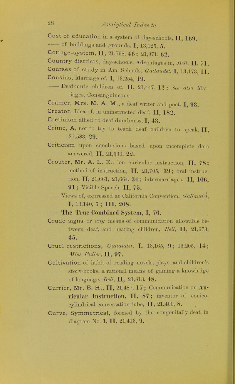 Cost of education in a system of clay-.schools, II, 169. of buildings and grounds, I, 13,125, 5. Cottage-system, II, 21,798, 4:G; 21,971, OS. Country districts, day-schools, Advantages in. Bell, II, 71. Courses of study in Am. Schools, Galkmdet, I, 13,173, 11. Cousins, Marriage of, I, 13,254, 19. Deaf-mute childi-en of, II, 21,447, 12 : See also Mar- riages, Consanguineous. Cramer, Mrs. M. A. M., a deaf writer and poet, I, 93. Creator, Idea of, in uninstructed deaf, II, 182. Cretinism allied to deaf-dumbness, I, 43. Crime, A, not to try to teach deaf children to speak, II, 21,583, 29. Criticism upon conclusions based upon incomplete data answered, II, 21,530, 22. Crouter, Mr. A. L. E., on auricular instruction, II, 78; method of instruction, II, 21,705, 39; oral instruc tion, II, 21,661, 21,664, 34; intermarriages, II, 106, 91; Visible Speech, II, 75. Views of, expressed at California Convention, Gallaudei, I, 13,140, 7 ; HI, 208. The True Combined System, I, 76. Crude signs or any means of commimication allowable be- tween deaf, and hearing children, Bell, II, 21,673, 35. Cruel restrictions, Gallaudet, I, 13,165, 9; 13,205, 14; Miss Fuller, II, 97. Cultivation of habit of reading novels, plays, and children's story-books, a rational means of gaining a knowledge of language. Bell, II, 21,813, 48. Currier, Mr. E. H., II, 21,487, 17; Communication on Au- ricular lustructiou, II, 87; inventor of conico- cylindrical conversation-tube, II, 21,400, 8. Curve, Symmetrical, formed by the congenitally deaf, in