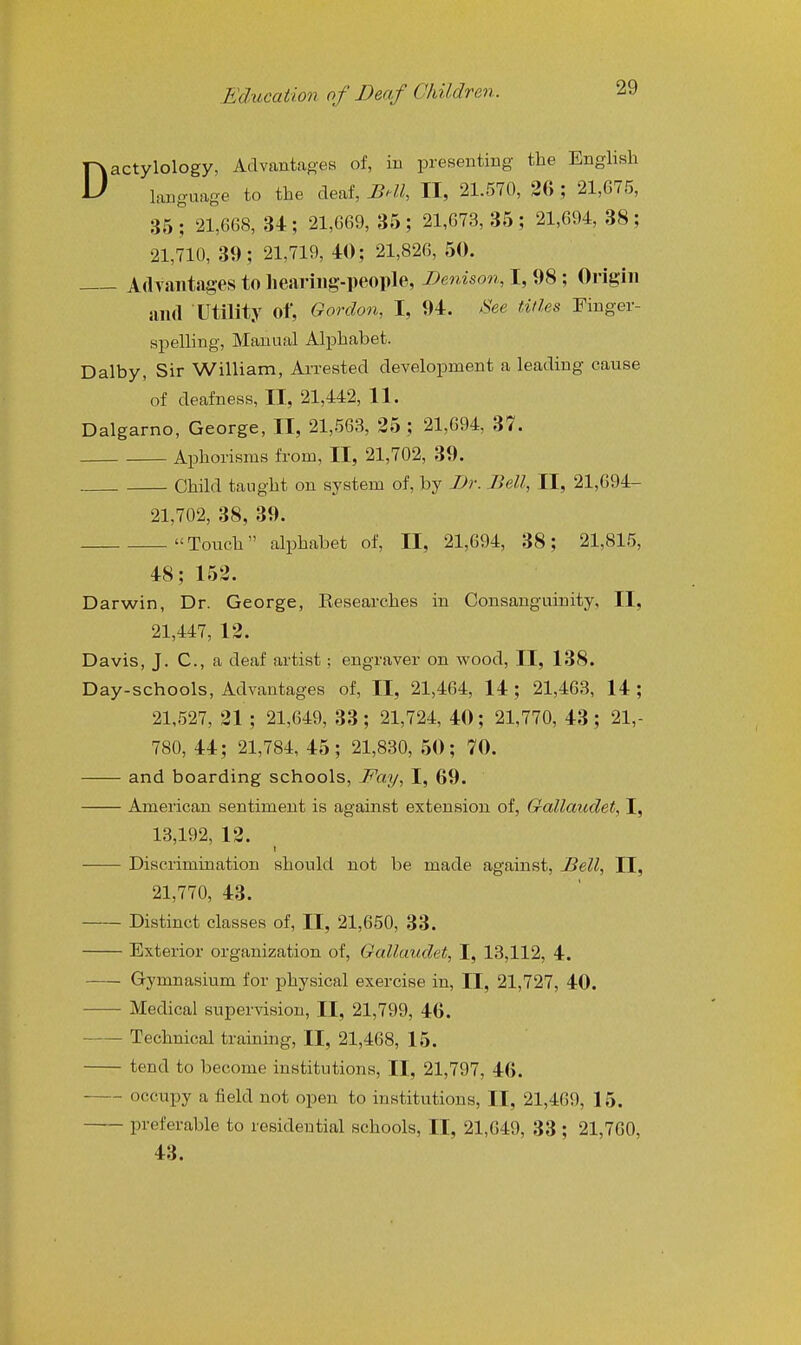 Dactylology, Advantages of, in presenting the English lauguage to the deaf, JBdl, II, 21.570, 26 ; 21,075, 351 21,668, 34; 21,669, 35; 21,673,35; 21,694, 38; 21,710, 39; 21,719, 40; 21,826, 50. Advantages to lieariiig-people, Benison, I, 98; Origin and Utility of, Qordon, I, 94. See titles Finger- spelling, Manual Alphabet. Dalby, Sir William, Arrested development a leading cause of deafness, II, 21,442, 11. Dalgarno, George, II, 21,563, 25; 21,694, 37. Aphorisms from, II, 21,702, 39. Child taught on system of, by Dr. Bell, II, 21,694- 21,702, 38, 39. Touch alphabet of, II, 21,694, 38; 21,815, 48; 152. Darwin, Dr. George, Researches in Consanguinity, II, 21,447, 12. Davis, J. C, a deaf artist: engraver on wood, II, 138. Day-schools, Advantages of, II, 21,464, 14; 21,463, 14; 21,527, 21 ; 21,649, 33; 21,724, 40; 21,770, 43; 21,- 780, 44; 21,784, 45; 21,830, 50; 70. and boarding schools, JPay, I, 69. American sentiment is against extension of, Gallaudet, I, 13,192, 12. Discrimination should not be made against, Dell, II, 21,770, 43. Distinct classes of, II, 21,650, 33. Exterior organization of, Gallaudet, I, 13,112, 4. Gymnasium for physical exercise in, II, 21,727, 40. Medical supervision, II, 21,799, 46. ■ Technical training, II, 21,468, 15. tend to become institutions, II, 21,797, 46. occupy a field not open to institutions, II, 21,469, 15. preferable to residential schools, II, 21,649, 33 ; 21,700, 43.