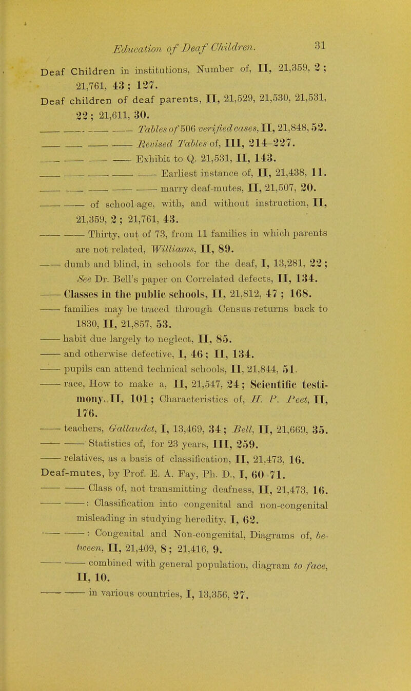 Deaf Children in institutions, Number of, II, 21,359, 3 ; 21,761, 43 ; 127. Deaf children of deaf parents, II, 21,529, 21,530, 21,531, 32; 21,611, 30. Tables o/506 verified cases, II, 21,848,52. Revised Tables oi, III, 214-227. Exhibit to Q. 21,531, II, 143. Earliest instance of, II, 21,438, 11. marry deaf-mutes, II, 21,507, 20. of school-age, with, and without instruction, II, 21,359, 2 ; 21,761, 43. Thirty, out of 73, from 11 families in which jjarents are not related, Williams, II, 89. dumb and blind, in schools for the deaf, I, 13,281, 32 ; See Dr. Bell's paper on Correlated defects, II, 134. Classes in tlie public scliools, II, 21,812, 47 ; 168. families may be traced through Census-returns back to 1830, II,'21,857, 53. habit due lai'gely to neglect, II, 85. and otherwise defective, I, 46; II, 134. pupils can attend technical schools, II, 21,844, 51. race. How to make a, II, 21,547, 24; Scientific testi- mony,. II, 101; Characteristics of, 11. F. J-'eet, II, 176. teachers, Gallaudet, I, 13,469, 34; Bell, II, 21,669, 35. Statistics of, for 23 years. III, 259. relatives, as a basis of classification, II, 21,473, 16. Deaf-mutes, by Prof. E. A. Fay, Ph. D., I, 60-71. Class of, not transmitting deafness, II, 21,473, 16. : Classification into congenital and non-congenital misleading in studying heredity. I, 62. : Congenital and Non-congenital, Diagrams of, be- tween, II, 21,409, 8; 21,416, 9. combined with general population, diagram to face, II, 10. — -— in various countries, I, 13,356, 27.