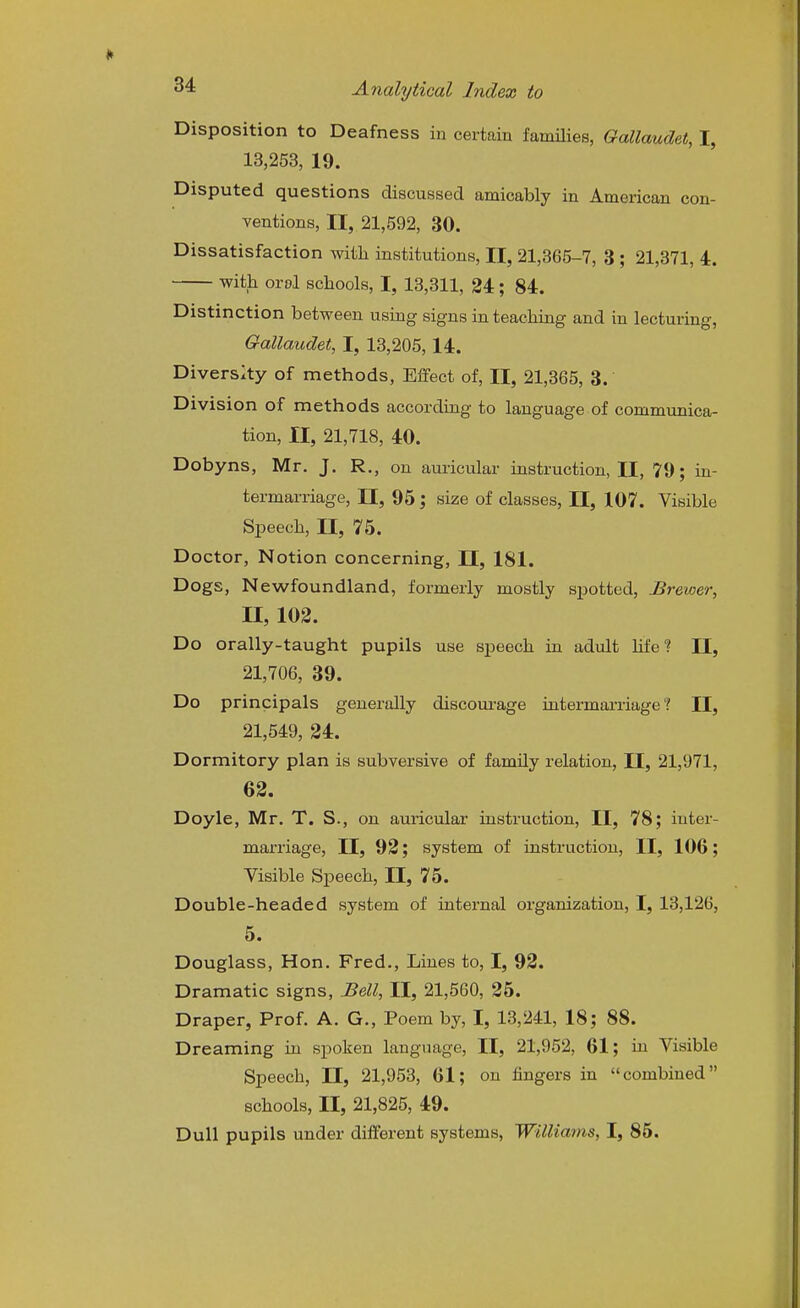 Disposition to Deafness in certain famiHes, Gallaudet, I, 13,253, 19. Disputed questions discussed amicably in American con- ventions, II, 21,592, 30. Dissatisfaction with institutions, II, 21,365-7, 3 ; 21,371, 4. with orol schools, I, 13,311, 24 ; 84. Distinction between using signs in teaching and in lecturing, Gallaudet, I, 13,205,14. Divers:ty of methods. Effect of, II, 21,365, 3. Division of methods according to language of communica- tion, II, 21,718, 40. Dobyns, Mr. J. R., on auricular instruction, II, 79; in- termarriage, II, 95; size of classes, II, 107. Visible Speech, II, 75. Doctor, Notion concerning, 11, 181. Dogs, Newfoundland, formerly mostly spotted, Brewer, n, 102. Do orally-taught pupils use speech in adult hfe? II, 21,706, 39. Do principals generally discoui-age intermarriage'? II, 21,549, 24. Dormitory plan is subversive of family relation, II, 21,971, 62. Doyle, Mr. T. S., on auricular instruction, II, 78; inter- marriage, II, 92; system of instruction, II, 106; Visible Speech, II, 75. Double-headed system of internal organization, I, 13,126, 5. Douglass, Hon. Fred., Lines to, I, 92. Dramatic signs, Bell, II, 21,560, 25. Draper, Prof. A. G., Poem by, I, 13,241, 18; 88. Dreaming in spoken language, II, 21,952, 61; hi Visible Speech, 11, 21,953, 61; on fingers in combined schools, II, 21,825, 49. Dull pupils under different systems, Williams, I, 85.