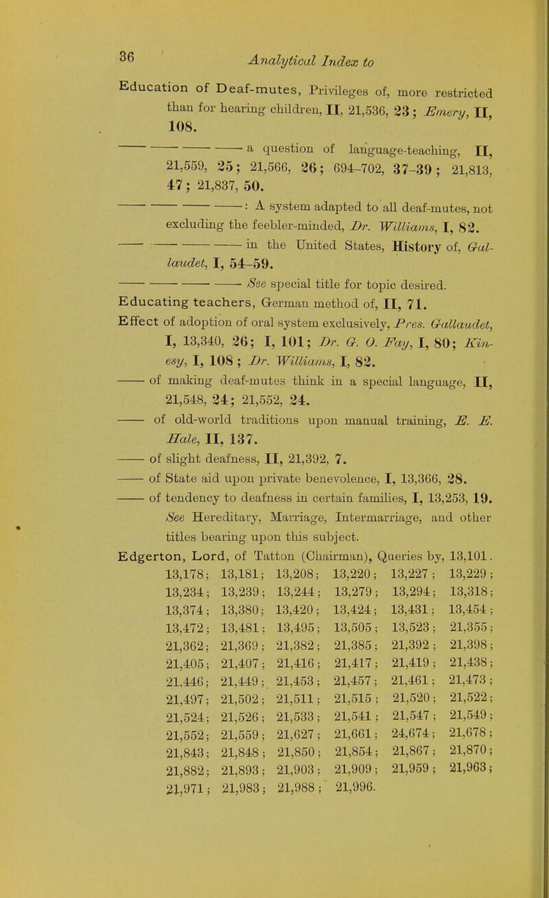 Education of Deaf-mutes, Privileges of, more restricted than for hearing children, II, 21,536, 23; Emery, II, 108. a question of language-teaching, II, 21,559, 25; 21,566, 26; 694-702, 37-39 ; 21,813, 47; 21,887, 50. : A system adapted to all deaf-mutes, not excluding the feebler-minded, I>r. Williams, I, 82. in the United States, History of, Gal- laudet, I, 54-59. See special title for topic desii-ed. Educating teachers, German method of, II, 71. Effect of adoption of oral system exclusively, Pres. Gallaudet, I, 18,340, 26; I, 101; Dr. G. O. Pay, I, 80; Kin- esy, I, 108 ; J)r. Williams, I, 82. of making deaf-mutes think in a special language, II, 21,548, 24; 21,552, 24. of old-world traditions upon manual training, E. E. Hale, II, 137. of sHght deafness, II, 21,392, 7. of State aid upon private benevolence, I, 13,366, 28. of tendency to deafness in certain families, I, 13,253, 19. See Hereditary, Marriage, Intermarriage, and other titles bearing upon this subject. Edgerton, Lord, of Tatton (Chaii'man), Queries by, 18,101. 13,178 13,181; 13,208; 13,220; 18,227 13,229 13,234 13,239 13,244 13,279 ; 13,294 ; 13,318 13,374 13,380; 13,420; 13,424 13,431, 13,454 13,472 13,481 13,495 13,505 13,523 21,355 21,362 21,369 21,382 21,385 21,892 ; 21,398 21,405 21,407 21,416 21,417 21,419 ; 21,438 21,446 21,449 . 21,453 21,457 21,461 21,473 21,497 21,502 21,511 21,515 ; 21,520 ; 21,522 21,524 21,526 21,533 21,541 ; 21,547 ; 21,549 21,552 21,559 21,627 21,661 24,674 21,678 21,843 21,848 21,850 , 21,854 ; 21,867 , 21,870 21,882 21,893 21,908 21,909 21,959 I 21,963 21,971 ; 21,983 ; 21,988 ; 21,996.