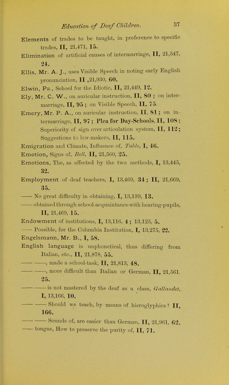 Elements of trades to be taught, in preference to specific trades, II, 21,471, 15. Elimination of artificial causes of intermarriage, II, 21,547, 34. Ellis, Mr. A. J., uses Visible Speech in noting early English pronunciation, II ,21,930, 60. Elwin, Pa., School for the Idiotic, II, 21,449, 12. Ely, Mr. C. W., on auricular instruction, II, 80 ; on inter- marriage, II, 95 ; on Yisible Speech, II, 75. Emery, Mr. P. A., on auricular instruction, II, 81; on in- termarriage, II, 97; Plea for Day-Schools, II, 108; Superiority of sign over articulation system, II, 112; Suggestions to law-makers, II, 115. Emigration and Climate, Influence of, 2'ahle, I, 46. Emotion, Signs of, Bell, II, 21,560, 25. Emotions, The, as affected by the two methods, I, 13,445, 32. Employment of deaf teachers, I, 13,469, 34; II, 21,669, 35. No great difficulty in obtaining, I, 13,199, 13. obtained through school-acquaintance with hearing-pupils, II, 21,469, 15. Endowment of institutions, I, 13,116, 4; 13,125, 5. Possible, for the Columbia Institution, I, 13,275, 22. Engelsmann, Mr. B., I, 58. English language is unphonetical, thus differing from Italian, etc., II, 21,878, 55. , made a school-task, II, 21,813, 48. , more difficult than Italian or German, II, 21,561. 25. is not mastered by the deaf as a class, Gallcmdet, I, 13,166, 10. Should we teach, by means of hieroglyphics ? II, 166. Sounds of, are easier than German, II, 21,961, 62. tongue, How to preserve the pui'ity of, II, 71.