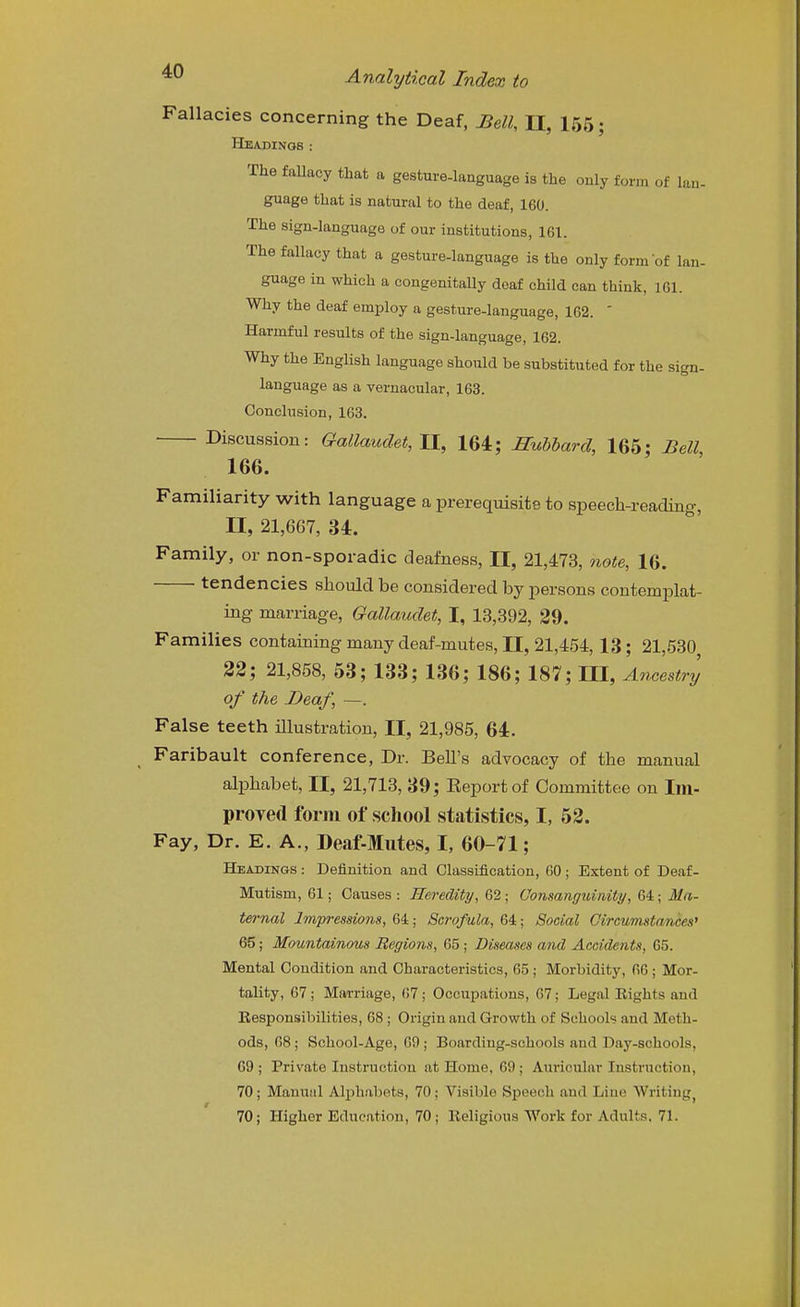 Fallacies concerning the Deaf, Bell, II, 155; Headings: The faUacy that a gesture-language is the only form of lan- guage that is natural to the deaf, 160. The sign-language of our institutions, 161. The fallacy that a gesture-language is the only form of lan- guage in which a congenitally doaf child can think, 161. Why the deaf employ a gesture-language, 162. ' Harmful results of the sign-language, 162. Why the English language should be substituted for the sign- language as a vernacular, 163. Conclusion, 163. Discussion: Galkmdet, II, 164; Hubbard, 165; Bell 166. Familiarity with language a prerequisite to speech-reading, II, 21,667, 34. Family, or non-sporadic deafness, II, 21,473, note, 16. tendencies should be considered by persons contemiolat- ing marriage, Gallaudet, I, 13,392, 29. Families containing many deaf-mutes, 11, 21,454, 13; 21,530 22; 21,858, 53; 133; 136; 186; 187; III, Ancestry of the Deaf, —. False teeth illustration, II, 21,985, 64. Faribault conference, Dr. Bell's advocacy of the manual alphabet, II, 21,713, 39; Eeportof Committee on Im- proved form of school statistics, I, 52. Fay, Dr. E. A., Deaf-Mutes, I, 60-71; Headings : Definition and Classification, 60 ; Extent of Deaf- Mutism, 61; Causes : Heredity, 62; Uonsangidnity, 64; Ma- ternal Imjn-essions, 64; Scrofula, 64; Social Circumstances^ 65; Mountainous Regions, 65 ; Diseases and Accidents, 65. Mental Condition and Characteristics, 65 ; Morbidity, 66; Mor- tality, 67; Mai-riage, 67; Occupations, 67; Legal Eights and Eesponsibilities, 68 ; Origin and Growth of Schools and Meth- ods, 68; School-Age, 69 ; Boarding-schools and Day-schools, 69 ; Private Instruction at Home, 69 ; Auricular Instruction, 70; Manual Alphabets, 70; Visible Speech and Line Writing 70; Higher Education, 70; Religious Work for Adults, 71.