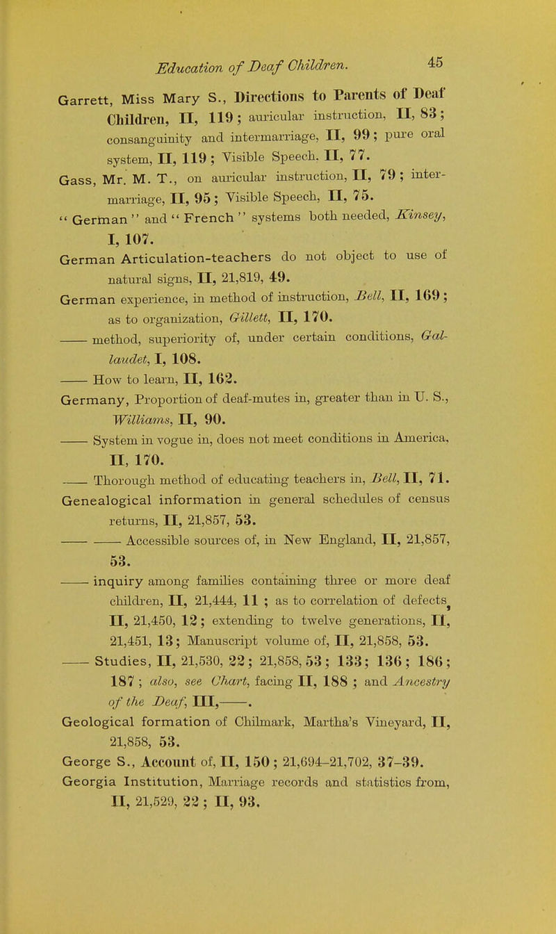 Garrett, Miss Mary S., Directions to Parents of Deaf Children, II, 119; auricular instruction, 11,83; consanguinity and intermarriage, II, 99; pm^e oral system, II, 119; Visible Speech. II, 77. Gass, Mr. M. T., on am-icular instruction, II, 79; inter- marriage, II, 95; Visible Speech, II, 75.  German  and  French  systems both needed, Kinsey, I, 107. German Articulation-teachers do not object to use of natural signs, II, 21,819, 49. German experience, in method of instruction. Bell, II, 169 ; as to organization, Gillett, II, 170. method, superiority of, under certain conditions, Gal- laiidet, I, 108. How to learn, II, 162. Germany, Proportion of deaf-mutes in, greater than in U. S., Williams, II, 90. System in vogue in, does not meet conditions in America, II, 170. Thorough method of educating teachers in. Bell, II, 71. Genealogical information in general schedules of census returns, II, 21,857, 53. Accessible sources of, in New England, II, 21,857, 53. inquiry among families containing three or more deaf children, II, 21,444, 11 ; as to coiTelation of defects^ II, 21,450, 12; extending to twelve generations, 11, 21,451, 13; Manuscript volume of, II, 21,858, 53. Studies, II, 21,530, 22; 21,858,53; 133; 136; 186; 187 ; also, see Chart, facing II, 188 ; and Ancestry of the Deaf, ITT, . Geological formation of Chilmark, Martha's Vineyard, II, 21,858, 53. George S., Account of, II, 150; 21,694-21,702, 37-39. Georgia Institution, Marriage records and statistics from, II, 21,529, 22 ; II, 93.