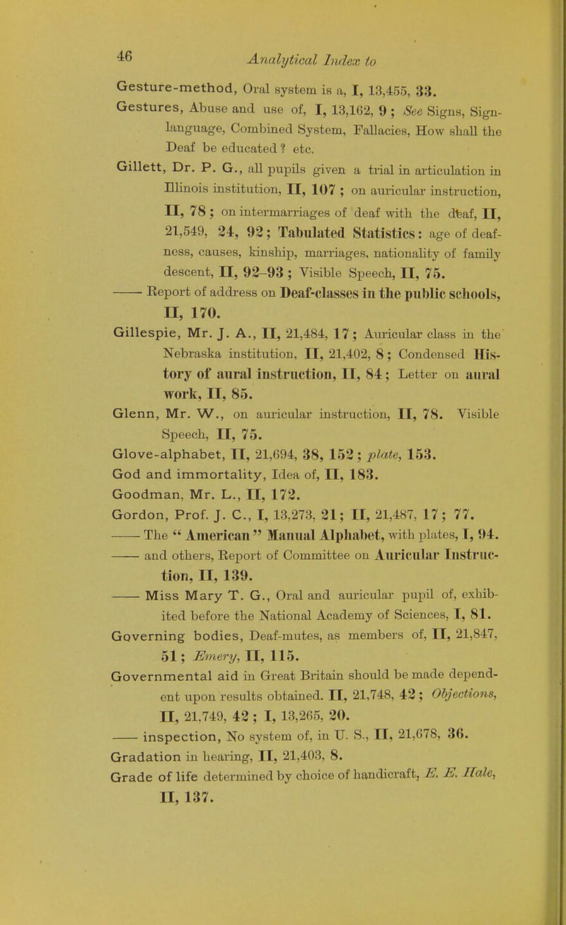 Gesture-method, Oral system is a, I, 13,455, 33. Gestures, Abuse aud use of, I, 13,162, 9 ; See Signs, Sign- language, Combined System, Fallacies, How shall the Deaf be educated % etc. Gillett, Dr. P. G., all pupils given a trial in articulation in Elinois institution, II, 107 ; on auricular instruction, II, 78; on intermarriages of deaf with the dfeaf, II, 21,549, 24, 92; Tabulated Statistics: age of deaf- ness, causes, kinship, marriages, nationality of family descent, 11, 92-93 ; Visible Speech, II, 75. Report of address on Deaf-classes ill the public schools, II, 170. Gillespie, Mr. J. A., II, 21,484, 17; Auricular class iu the Nebraska institution, II, 21,402, 8; Condensed His- tory of aural instruction, II, 84; Letter on aiu'al work, II, 85. Glenn, Mr. W., on auricular instruction, II, 78. Visible Speech, II, 75. Glove-alphabet, II, 21,694, 38, 152; plate, 153. God and immortality. Idea of, II, 183. Goodman, Mr. L., II, 172. Gordon, Prof. J. C, I, 13,273, 21; II, 21,487, 17; 77. The  American  Manual Alphabet, with plates, I, 94. and others. Report of Committee on AlU'icular Instruc- tion, II, 139. Miss Mary T. G., Oral and auricular pupil of, exhib- ited before the National Academy of Sciences, I, 81. Governing bodies. Deaf-mutes, as members of, II, 21,847, 51; Emery, II, 115. Governmental aid in Great Britain should be made depend- ent upon results obtained. II, 21,748, 42; Objections, II, 21,749, 42 ; I, 13,265, 20. inspection, No system of, in U. S., II, 21,678, 36. Gradation in hearing, II, 21,403, 8. Grade of life determined by choice of handicraft, E. E, Hale, II, 137.