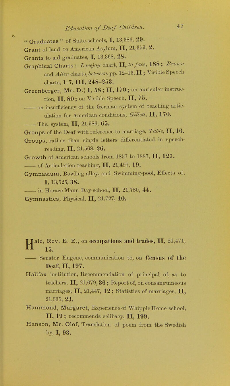  Graduates  of State-schools, I, 13,386, 39. Grant of land to American Asylum, II, 21,859, 2. Grants to aid graduates, I, 13,368, 28. Graphical Charts : Lovejoy chart, II, to face, 188 ; Brown and Allen charts, betioeeti, pp. 12-13, II; Visible Speech charts, 1-7, III, 248-253. Green'berger, Mr. D.; I, 58; II, 170; on auricular instruc- tion, II, 80; on Visible Speech, 11, 75. on insufficiency of the German system of teaching artic- ulation for American conditions, Gillett, II, 170. The, system, 11, 21,986, 65. Groups of the Deaf with reference to marriage. Table, II, 16. Groups, rather than single letters differentiated in speech- reading, II, 21,568, 26. Growth of American schools from 1857 to 1887, II, 127. of Ai-ticulation teaching, II, 21,497, 19. Gymnasium, Bowling alley, and Swimming-pool, Effects of, I, 13,525, 38. in Horace-Mann Day-school, II, 21,780, 44. Gymnastics, Physical, II, 21,727, 40. ale, Rev. E. E., on occupations and trades, II, 21,471, 15. Senator Eugene, communication to, on Census of the Deaf, II, 197. Halifax institution. Recommendation of principal of, as to teachers, II, 21,679, 36 ; Report of, on consanguineous marriages, II, 21,447, 12; Statistics of marriages, II, 21,535, 23. Hammond, Margaret, Experience of Whipple Home-school, II, 19 ; recommends celibacy, II, 199. Hanson, Mr. Olof, Translation of poem from the Swedish by, I, 93.