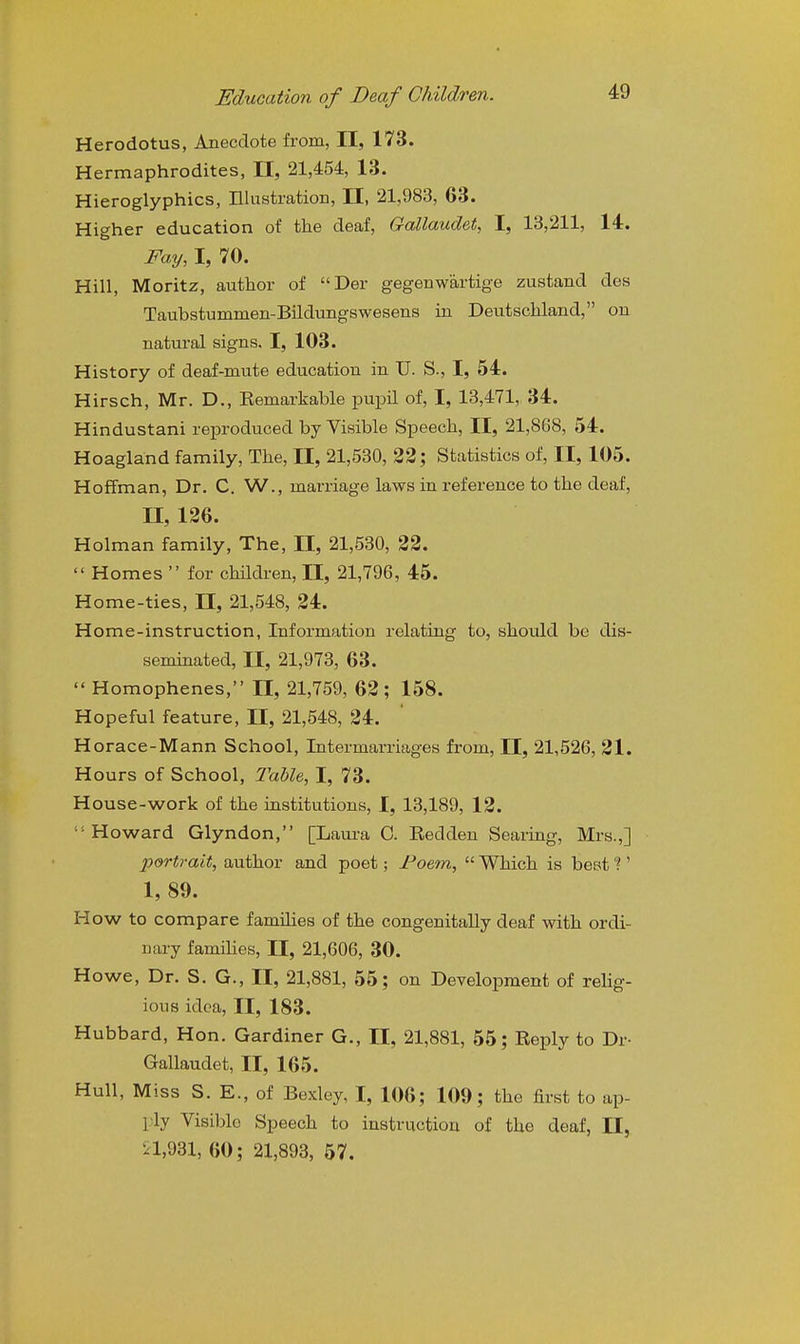 Herodotus, Anecdote from, II, 173. Hermaphrodites, II, 21,454, 13. Hieroglyphics, IHustration, II, 21,983, 63. Higher education of tlie deaf, Gallaudet, I, 13,211, 14. Fay, I, 70. Hill, Moritz, author of Der gegenwartige zustand des Taubstummen-Bildungswesens in Deutschland, on natural signs. I, 103. History of deaf-mute education in U. S., I, 54. Hirsch, Mr. D., Eemarkable ijupil of, I, 13,471, 34. Hindustani reproduced by Visible Speech, II, 21,868, 54. Hoagland family, The, 11, 21,530, 32; Statistics of, II, 105. Hoffman, Dr. C. W., marriage laws in reference to the deaf, II, 126. Holman family, The, II, 21,530, 22.  Homes  for chMren, 11, 21,796, 45. Home-ties, 11, 21,548, 24. Home-instruction, Information relating to, should be dis- seminated, II, 21,973, 63.  Homophenes, II, 21,759, 62; 158. Hopeful feature, II, 21,548, 24. Horace-Mann School, Intermarriages from, H, 21,526, 21. Hours of School, Table, I, 73. House-work of the institutions, I, 13,189, 12. oward Glyndon, (^Laui'a C. Redden Searing, Mrs.,] portrait, author and poet; Foem,  Which is best ?' 1, 89. How to compare families of the congenitally deaf with ordi- nary famines, II, 21,606, 30. Howe, Dr. S. G., II, 21,881, 55; on Development of reHg- ions idea, II, 183. Hubbard, Hon. Gardiner G., 11, 21,881, 55; Reply to Dr- Gallaudet, II, 165. Hull, Miss S. E., of Bexley, I, 106; 109; the first to ap- ply Visible Speech to instruction of the deaf, II, ^1,931, 60 ; 21,893, 57.