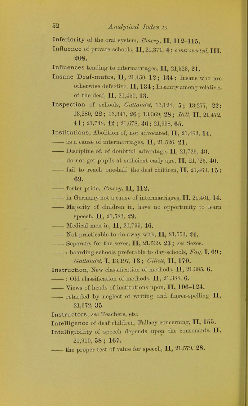 Inferiority of the oral system, Emery, 11, 112-115. Influence of private schools, II, 21,371, 4; controverted. III, 208. Influences tending to intermarriages, II, 21,523, 21. Insane Deaf-mutes, II, 21,450, 12; 134; Insane who ai-o otherwise defective, II, 134; Insanity among relatives of the deaf, II, 21,450, 13. Inspection of schools, Gallauclet, 13,124, 5; 13,277, 22; 13,280, 22 ; 13,347, 26 ; 13,369, 28; Bell, II, 21,472, 41; 21,748, 42 ; 21,678, 36; 21,998, 65. Institutions, Abolition of, not advocated, II, 21,463, 14. as a cause of intermarriages, II, 21,526, 21. Discipline of, of doubtful advantage, II, 21,726, 40. do not get pupils at sufficient eaiiy age, II, 21,725, 40. fail to reach one-half the deaf children, II, 21,469, 15 ; 69. foster pride, Emery, II, 112. in Germany not a cause of intermarriages, II, 21,461, 14. Majority of children in, have no opportunity to learn speech, II, 21,583, 29. Medical men in, II, 21,799, 46. Not practicable to do away with, II, 21,553, 24. Separate, for the sexes, II, 21,539, 23; see Sexes. : boarding-schools preferable to day-schools, Fay, I, 69; Gallaudet, I, 13,197, 13; Gillett, II, 170. Instruction, New classification of methods, II, 21,385, 6. : Old classification of methods, II, 21,388, 6. Views of heads of institutions upon, II, 106-124. retarded by neglect of writing and fiuger-speUiug, II, 21,672, 35. Instructors, see Teachers, etc. Intelligence of deaf children. Fallacy concerning, II, 155. Intelligibility of speech depends upon the consonants, II, 21,910, 58; 167. the proper test of value for speech, II, 21,579, 28.