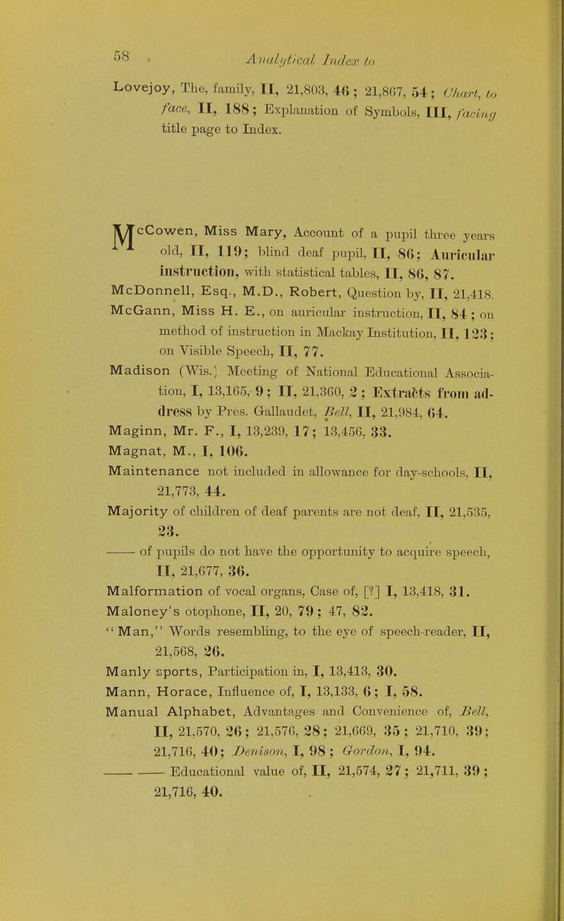 Lovejoy, The, family, II, 21,803, 4« ; 21,8G7, 54; Chart, to face, II, 188; Explanation of Symbols, III, fa<dny TITcCowen, Miss Mary, Account of a pupil three years old, II, 119; blind deaf pupil, II, 86; Auriciiliir instruction, with statistical tables, II, 80, 87. McDonnell, Esq., M.D., Robert, Question by, II, 21,418. McGann, Miss H. E., on auricular instruction, II, 84; on method of instruction in Mackay Institution, II, 123; on Visible Speech, II, 77. Madison (Wis.', Meeting of National Educational Associa- tion, 1,13,165, 9; II, 21,3G0, 2; ExtraWs from ad- dress by Pres. Gallaudet, Bell, II, 21,984, 64. Maginn, Mr. F., I, 13,239, 17; 13,456, 33. Magnat, M., I, 106. Maintenance not included in allowance for day-schools, II, 21,773, 44. Majority of children of deaf parents are not deaf, II, 21,535, of pupils do not have the opportunity to acquii-e speech, II, 21,677, 36. Malformation of vocal organs, Case of, [?] I, 13,418, 31. Maloney's otophone, II, 20, 79; 47, 82. Man, Words resembling, to the eye of speech-reader, II, 21,568, 26. Manly sports, Participation in, I, 13,413, 30. Mann, Horace, Influence of, I, 13,133, 6; I, 58. Manual Alphabet, Advantages and Convenience of, Jiell, II, 21,570, 26; 21,576, 28; 21,669, 35; 21,710, 39; 21,716, 40; Denison, I, 98 ; Gordon, I, 94. Educational value of, II, 21,574, 27; 21,711, 39 ; 21,716, 40. title page to Index. 23.