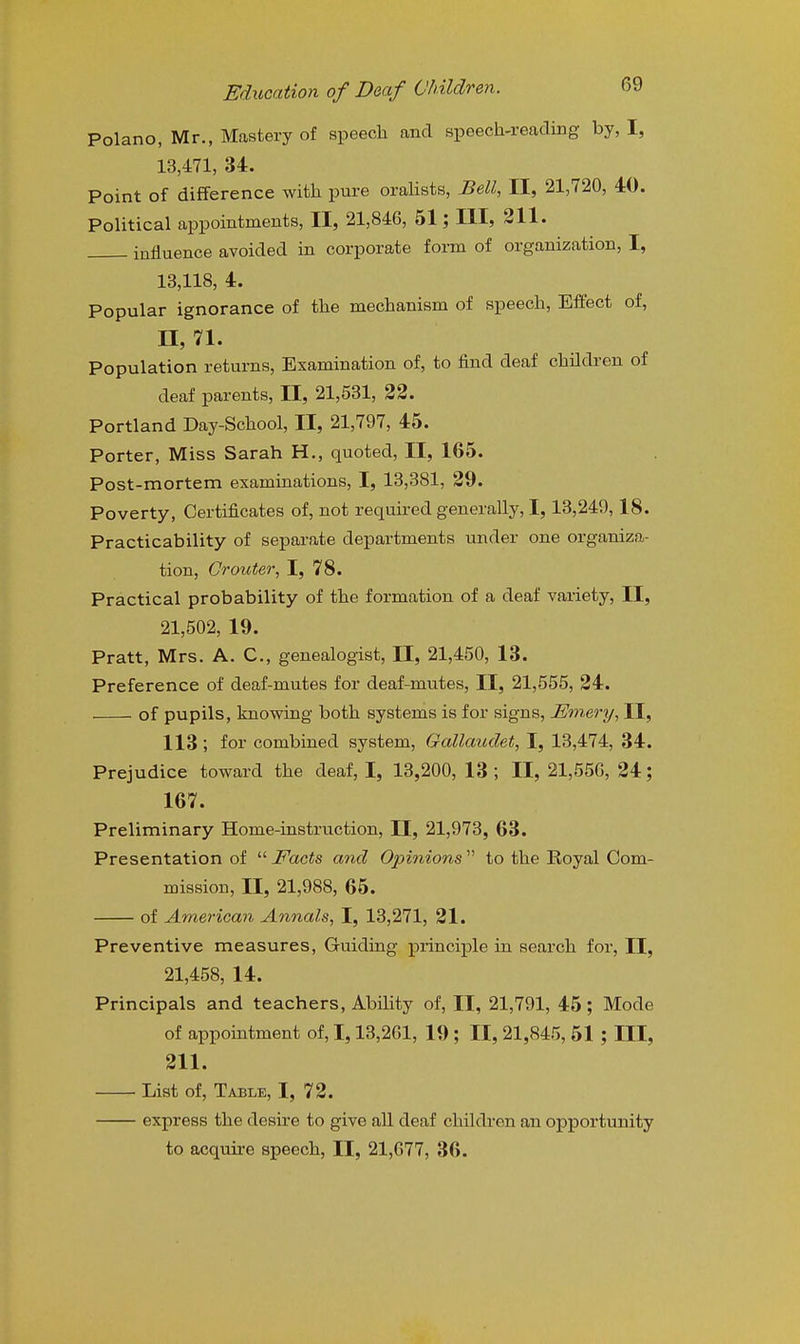 Polano, Mr., Mastery of speech and speech-reading by, I, 13,471, U. Point of difference with pure oralists. Bell, II, 21,720, 40. Political appointments, II, 21,846, 51; III, 311. influence avoided in corporate form of organization, I, 13,118, 4. Popular ignorance of the mechanism of speech. Effect of, n, 71. Population returns. Examination of, to find deaf children of deaf parents, II, 21,531, 22. Portland Day-School, II, 21,797, 45. Porter, Miss Sarah H., quoted, II, 165. Post-mortem examinations, I, 13,381, 29. Poverty, Certificates of, not required generally, 1, 13,249,18. Practicability of separate departments under one organiza- tion, Grouter, I, 78. Practical probability of the formation of a deaf variety, II, 21,502, 19. Pratt, Mrs. A. C, genealogist, II, 21,450, 13. Preference of deaf-mutes for deaf-mutes, II, 21,555, 24. of pupils, knowing both systems is for signs, Emery, II, 113 ; for combined system, Gallaudet, I, 13,474, 34. Prejudice toward the deaf, I, 13,200, 13 ; II, 21,550, 24; 167. Preliminary Home-instruction, H, 21,973, 63. Presentation of Facts and Opinions to the Royal Com- mission, II, 21,988, 65. of American Annals, I, 13,271, 21. Preventive measures, Guiding principle in search for, II, 21,458, 14. Principals and teachers. Ability of, II, 21,791, 45; Mode of appointment of, 1,13,201, 19 ; II, 21,845, 51 ; III, 211. List of. Table, I, 72. express the desire to give all deaf children an opportunity to acquire speech, II, 21,677, 36.