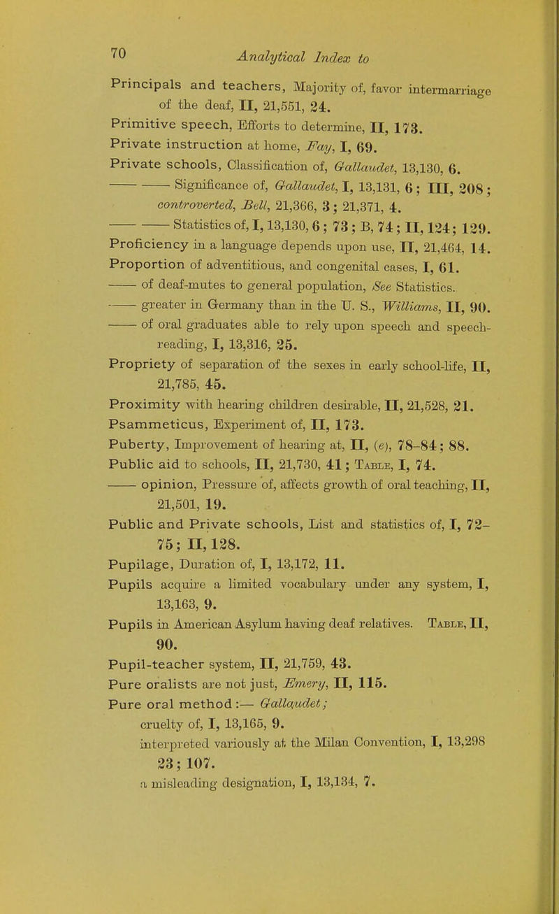 Principals and teachers, Majority of, favor intermarriage of the deaf, II, 21,551, 24. Primitive speech. Efforts to determine, II, 173. Private instruction at home. Fay, I, 69. Private schools, Classification of, Gallaudet, 13,130, 6. Significance of, Gallaudet, I, 13,131, 6; III, 208; controverted, Ball, 21,366, 3; 21,371, 4. Statistics of, 1,13,130,6; 73; B, 74; II, 124; 129. Proficiency in a language depends upon use, II, 21,464, 14. Proportion of adventitious, and congenital cases, I, 61. of deaf-mutes to general population, See Statistics. greater in Germany than in the U. S., Williams, II, 90. of oral graduates able to rely upon s]Deech and speech- reading, I, 13,316, 25. Propriety of separation of the sexes in early school-life, II, 21,785, 45. Proximity with hearing children desii'able, H, 21,528, 21. Psammeticus, Experiment of, II, 173. Puberty, Improvement of hearing at, II, (e), 78-84; 88. Public aid to schools, II, 21,730, 41; Table, I, 74. opinion, Pressure of, affects grovyth of oi-al teaching, II, 21,501, 19. Public and Private schools, List and statistics of, I, 72- 75; 11,128. Pupilage, Duration of, I, 13,172, 11. Pupils acquk-e a limited vocabulary under any system, I, 13,163, 9. Pupils in American Asylum having deaf relatives. Table, II, 90. Pupil-teacher system, II, 21,759, 43. Pure oralists are not just, Emery, II, 115. Pure oral method:— Gallaudet; cruelty of, I, 13,165, 9. interpreted variously at the Milan Convention, I, 13,298 23; 107.