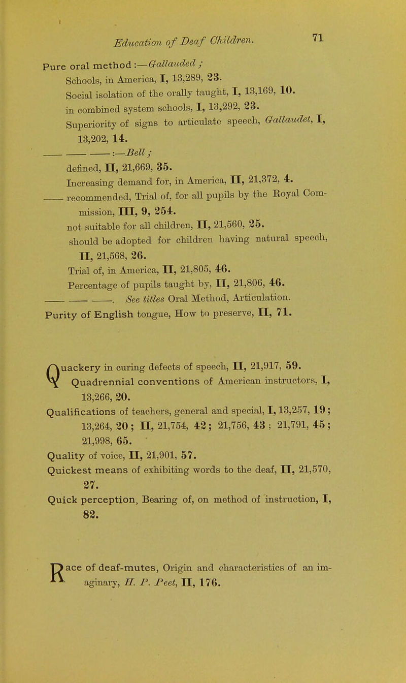 Pure oral method -.—Gallaiided ; Schools, in America, I, 13,289, 23. Social isolation of the oraUy taught, I, 13,169, 10. in combined system schools, I, 13,292, 23. Superiority of signs to articulate speech, Gallaudet, I, 13,202, 14. -.—Bell; defined, 11, 21,669, 35. Increasing demand for, in America, H, 21,372, 4. recommended. Trial of, for aU pupils by the Eoyal Com- mission, 111, 9, 254. not suitable for all children, II, 21,560, 25. should be adopted for children having natural speech, II, 21,568, 26. Trial of, in America, II, 21,805, 46. Percentage of pupils taught by, II, 21,806, 46. . See titles Oral Method, Articulation. Purity of English tongue, How to preserve, 11, 71. Quackery in curing defects of speech, II, 21,917, 59. Quadrennial conventions of American instructors, I, 13,266, 20. Qualifications of teachers, general and special, 1,13,257, 19; 13,264, 20; n, 21,754, 42; 21,756, 43 ; 21,791, 45; 21,998,65. ■ Quality of voice, 11, 21,901, 57. Quickest means of exhibiting words to the deaf, II, 21,570, 27. Quick perception. Bearing of, on method of instruction, I, 82. ace of deaf-mutes, Origin and characteristics of an im- aginary, //. F. Feet, II, 176.