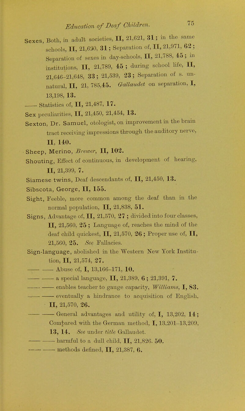 Sexes, Both, in adult societies, II, 21,621, 31; in the same schools, II, 21,650, 31; Separation of, II, 21,971, 62 ; Separation of sexes in day-schools, II, 21,788, 46; m institutions, U, 21,789, 46 ; during school life, II, 21,646-21,648, 33; 21,539, 23; Separation of s. un- natural, n, 21, 785,46. Gallaudet on separation, I, 13,198, 13. Statistics of, II, 21,487, 17. Sex peculiarities, 11, 21,450, 21,454, 13. Sexton, Dr. Samuel, otologist, on improvement in the brain tract receiving impressions through the auditory nerve, n, 140. Sheep, Merino, Brewer, II, 102. Shouting, Effect of continuous, in development of hearing, n, 21,399, 7. Siamese twins. Deaf descendants of, II, 21,450, 13. Sibscota, George, II, 166. Sight, Feeble, more common among the deaf than in the normal j)opulation, II, 21,838, 51. Signs, Advantage of, II, 21,570, 27 ; divided into four classes, II, 21,560, 26; Language of, reaches the mind of the deaf child quickest, II, 21,570, 26; Proper use of, II, 21,560, 26. See Fallacies. Sign-language, aboHshed in the Western New York Institu- tion, II, 21,574, 27. Abuse of, I, 13,166-171, 10. a special language, II, 21,389, 6; 21,391, 7. enables teacher to gauge capacity, Williams, I, 83. eventually a hindrance to acquisition of English, n, 21,570, 26. General advantages and utUity of, I, 13,202, 14; Oomt)ared with the German method, 1,13.201-13,209, 13, 14. See under title Gallaudet. harmful to a dull child, II, 21,826. 50. methods defined, II, 21,387, 6.