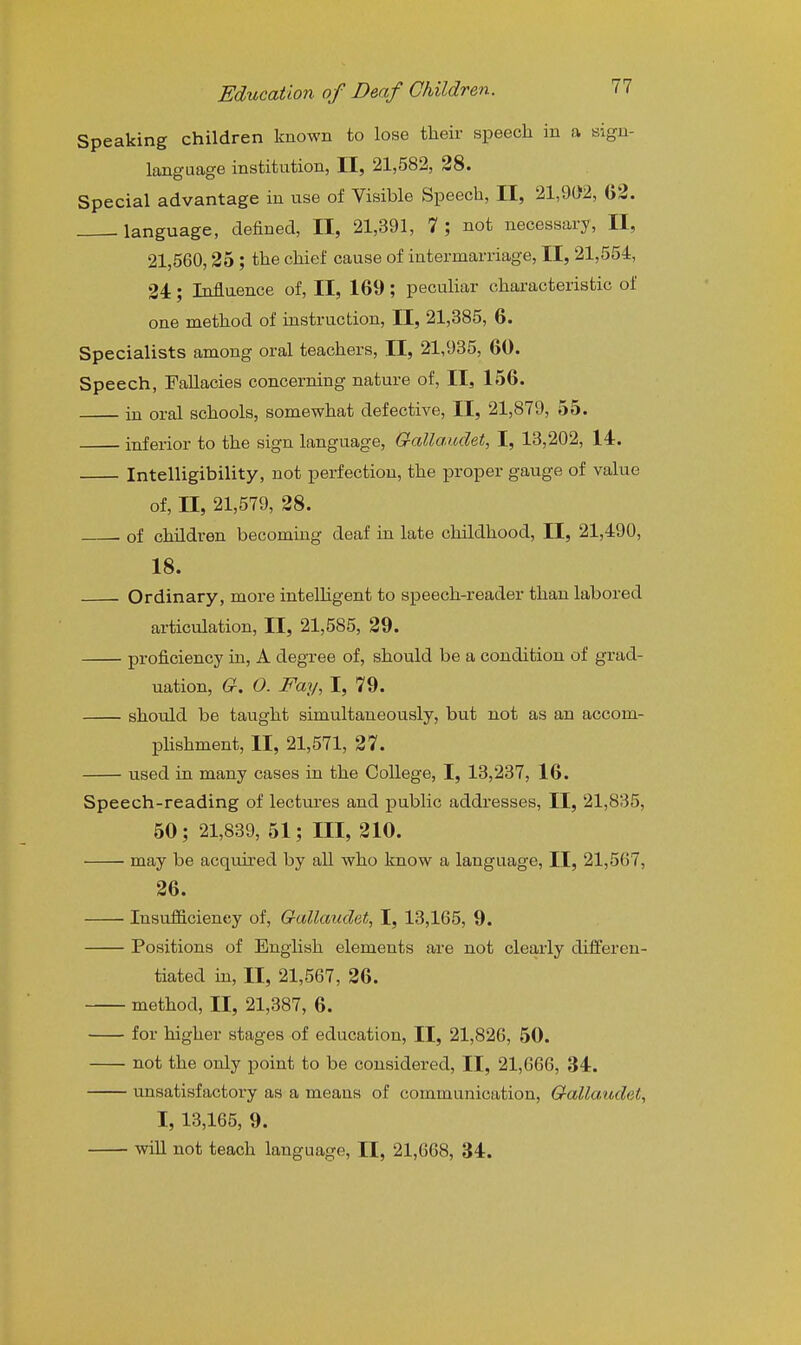 Speaking children known to lose their speech in a sign- language institution, II, 21,582, 28. Special advantage in use of Visible Speech, II, 21,902, G2. language, defined, II, 21,391, 7 ; not necessary, II, 21,560,35 ; the chief cause of intermarriage, II, 21,554, 34; Influence of, II, 169; peculiar characteristic of one method of instruction, II, 21,385, 6. Specialists among oral teachers, II, 21,935, 60. Speech, Fallacies concerning nature of, II, 156. in oral schools, somewhat defective, II, 21,879, 55. inferior to the sign language, Galla.udet, I, 13,202, 14. Intelligibility, not perfection, the proper gauge of value of, II, 21,579, 38. . of children becommg deaf in late childhood, II, 21,490, 18. Ordinary, more intelhgent to speech-reader than labored articulation, II, 21,585, 39. proficiency in, A degree of, should be a condition of grad- uation, G. O. Fay, I, 79. should be taught simultaneously, but not as an accom- phshment, II, 21,571, 37. used in many cases in the College, I, 13,237, 16. Speech-reading of lectures and public addresses, II, 21,835, 60; 21,839, 51; III, 310. may be acquired by all who know a language, II, 21,567, 36. Insuflficieney of, Gallaudet, I, 13,165, 9. Positions of English elements are not clearly differen- tiated in, II, 21,567, 36. method, II, 21,387, 6. for higher stages of education, II, 21,826, 50. not the only point to be considered, II, 21,666, 34. unsatisfactory as a means of communication, Gallaudet., I, 13,165, 9. will not teach language, II, 21,668, 34.