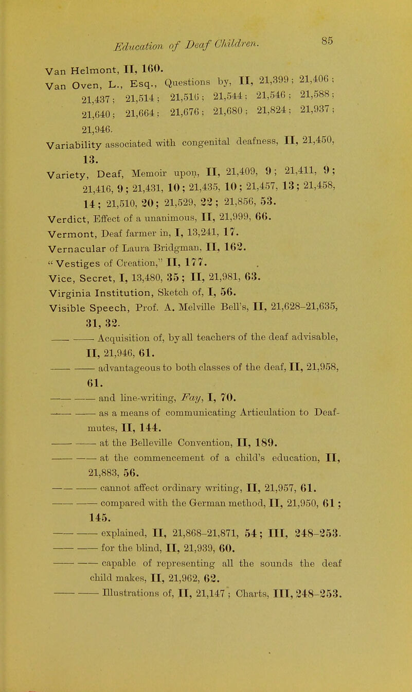 Van Helmont, II, 160. Van Oven, L., Esq., Questions by, II, 21,399; 21,406; 21,437; 21,514; 21,51G; 21,544; 21,546; 21,588; 21,640; 21,664; 21,676; 21,680; 21,824; 21,937; 21,946. Variability associated with congenital deafness, II, 21,450, 13. Variety, Deaf, Memoir upon, II, 21,409, 9; 21,411, 9; 21,416, 9; 21,431, 10; 21,435, 10; 21,457, 13; 21,458, 14; 21,510, 20; 21,529, 23 ; 21,856, 53. Verdict, Effect of a unanimous, II, 21,999, 66. Vermont, Deaf farmer in, I, 13,241, 17. Vernacular of Laura Bridgman, II, 162.  Vestiges of Creation, II, 177. Vice, Secret, I, 13,480, 35; II, 21,981, 63. Virginia Institution, Sketch of, I, 56. Visible Speech, Prof. A. MelviUe Bell's, II, 21,628-21,635, 31, 32. - Acquisition of, by all teachers of the deaf advisable, II, 21,946, 61. advantageous to both classes of the deaf, II, 21,958, 61. and hne-writing, Fay, I, 70. — as a means of communicating Articulation to Deaf- mutes, II, 144. at the Belleville Convention, II, 189. at the commencement of a child's education, II, 21,883, 56. cannot affect ordinary writing, II, 21,957, 61. compared with the German method, II, 21,950, 61 ; 145. explained, II, 21,868-21,871, 54; III, 248-253. for the blind, II, 21,939, 60. capable of representing all the sounds the deaf child makes, II, 21,962, 62. Illustrations of, II, 21,147'; Charts, III, 248-253.