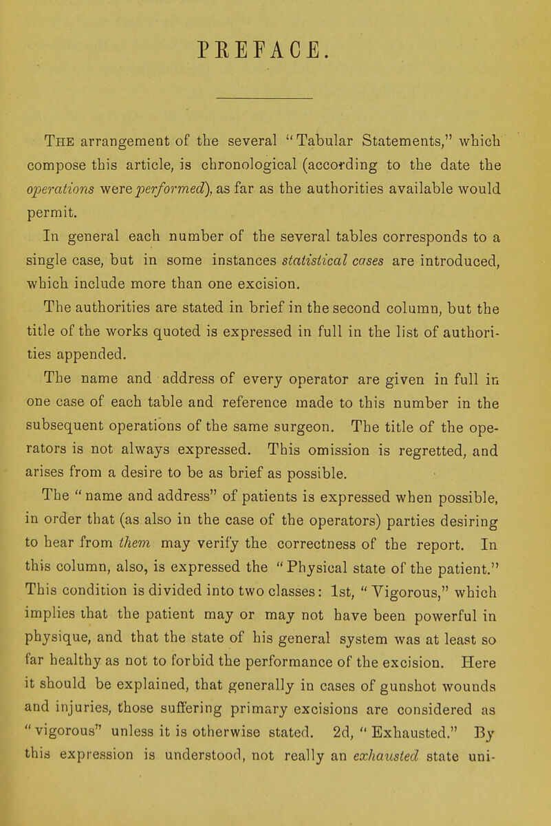 PEEPACE. The arrangement of the several  Tabular Statements, which compose this article, is chronological (according to the date the operations performed), as far as the authorities available would permit. In general each number of the several tables corresponds to a single case, but in some instances statistical cases are introduced, which include more than one excision. The authorities are stated in brief in the second column, but the title of the works quoted is expressed in full in the list of authori- ties appended. The name and address of every operator are given in full in one case of each table and reference made to this number in the subsequent operations of the same surgeon. The title of the ope- rators is not always expressed. This omission is regretted, and arises from a desire to be as brief as possible. The  name and address of patients is expressed when possible, in order that (as also in the case of the operators) parties desiring to hear from them may verify the correctness of the report. In this column, also, is expressed the  Physical state of the patient. This condition is divided into two classes: 1st,  Vigorous, which implies that the patient may or may not have been powerful in physique, and that the state of his general system was at least so far healthy as not to forbid the performance of the excision. Here it should be explained, that generally in cases of gunshot wounds and injuries, those suffering primary excisions are considered as  vigorous unless it is otherwise stated. 2d,  Exhausted. By this expression is understood, not really an exhausted state uni-