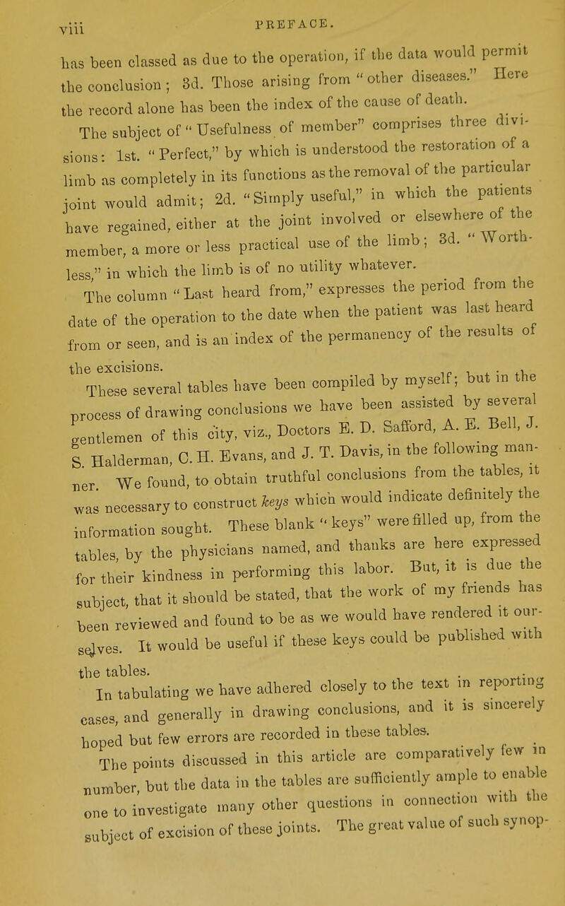 yj^j PREFACE has been classed as due to the operation, if the data would permit the conclusion ; 8d. Those arising from  other diseases. Here the record alone has been the index of the cause of death. The subject of  Usefulness of member comprises three divi- sions- 1st. Perfect, by which is understood the restoration of a limb as completely in its functions as the removal of the particular ioint would admit; 2d. Simply useful/' in which the patients have regained, either at the joint involved or elsewhere of the member, a more or less practical use of the limb; 3d.  Worth- less in which the limb is of no utility whatever. The column Last heard from, expresses the period from the date of the operation to the date when the patient was last heard from or seen, and is an index of the permanency of the results of the excisions. t_ ^ • Tbese several tables have bee« compiled by myself; but m the process of drawing conolusious we have been assisted by several 'gentlemen of this city, vi.., Doctors B. D. Safibrd A. K. Bell, J. I Halderman, 0. H. Evans, and J. T. Davis, in the following man- „er We found, to obtain truthful conclusions from the tables, n was necessary to construct keys which would indicate definitely the information sought. These blank keys were filled up, from the tables, by the physicians named, and thanks are here expressed for their kindness in performing this labor. But, it .s due the subject, that it should be stated, that the work of my fnends has . been reviewed and found to be as we would have rendered ,t our- sfjves. It would be useful if these keys could be published with the tables. . . In tabulating we have adhered closely to the text in reporting cases, and generally in drawing conclusions, and it is sincerely hoped but few errors are recorded in tbese tables. The points discussed in this article are comparatively few m number, but the data in the tables are sufficiently ample to enable one to investigate many other questions in connection with the subject of excision of these joints. The great value of such sy nop-