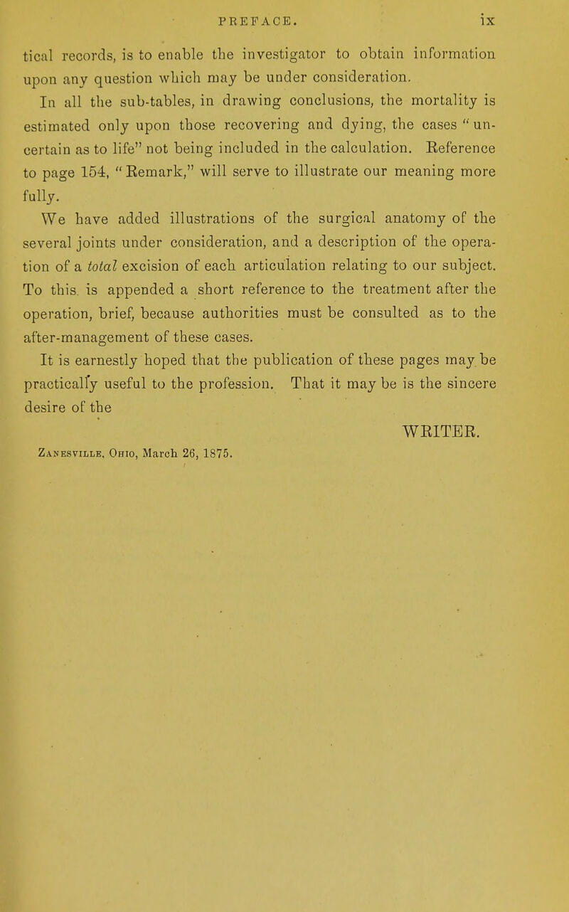 tical records, is to enable the investigator to obtain information upon any question which may be under consideration. In all the sub-tables, in drawing conclusions, the mortality is estimated only upon those recovering and dying, the cases '' un- certain as to life not being included in the calculation. Eeference to page 154, Eemark, will serve to illustrate our meaning more fully. We have added illustrations of the surgical anatomy of the several joints under consideration, and a description of the opera- tion of a total excision of each articulation relating to our subject. To this, is appended a short reference to the treatment after the operation, brief, because authorities must be consulted as to the after-management of these cases. It is earnestly hoped that the publication of these pages may be practically useful to the profession. That it may be is the sincere desire of the WRITER. Zanesville. Ohio, March 26, 1875.