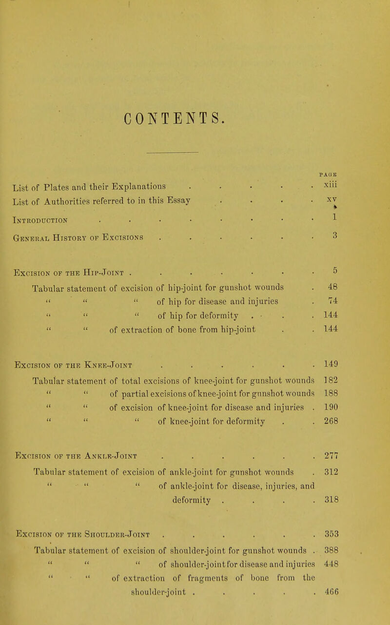 CONTENTS. List of Plates and their Explanations List of Authorities referred to in this Essay Introduction .... General History of Excisions Excision of the Hip-Joint . Tabular statement of excision of hip-joint for gunshot wounds    of hip for disease and injuries  '<  of hip for deformity . •   of extraction of bone from hip-joint Excision of the Knee-Joint ...... 149 Tabular statement of total excisions of knee-joint for gunshot wounds 182   of partial excisions of knee-joint for gunshot wounds 188   of excision of knee-joint for disease and injuries . 190    of knee-joint for deformity . . 268 Excision of the Anklr-Joint ...... 277 Tabular statement of excision of ankle-joint for gunshot wounds . 312    of ankle-joint for disease, injuries, and deformity .... 318 Excision of the Shoulder-Joint ...... 353 Tabular statement of excision of shoulder-joint for gunshot wounds . 388    of shoulder-joint for disease and injuries 448   of extraction of fragments of bone from the shoulder-joint ..... 466 PAGE xiii XV 1 3 46 74 144 144