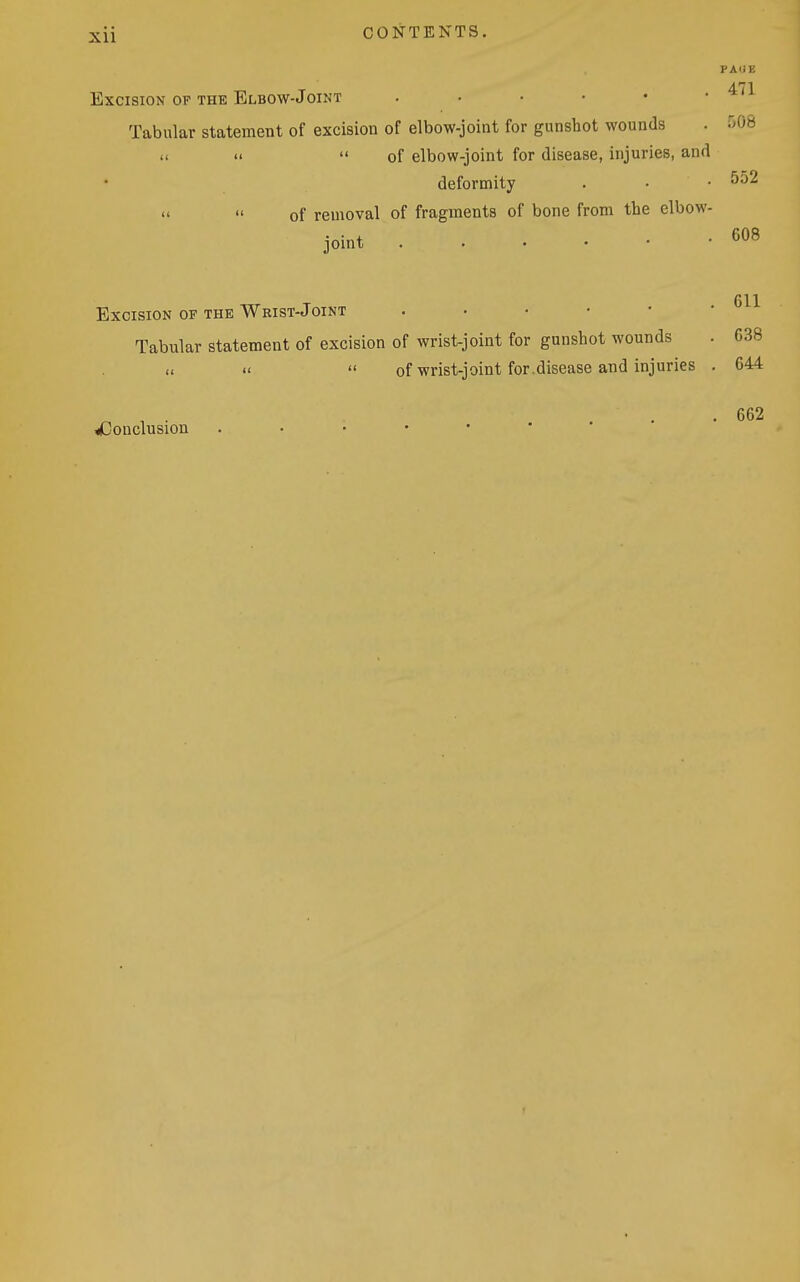 PAUE Excision OP THE Elbow-Joint Tabular statement of excision of elbow-joint for gunshot wounds . ''OS »  of elbow-joint for disease, injuries, and deformity . • • 552 «  of removal of fragments of bone from the elbow- joint 611 Excision OP THE Wrist-Joint Tabular statement of excision of wrist-joint for gunshot wounds . 638 of wrist-joint for.disease and injuries . 644 . . 662 ^Conclusion