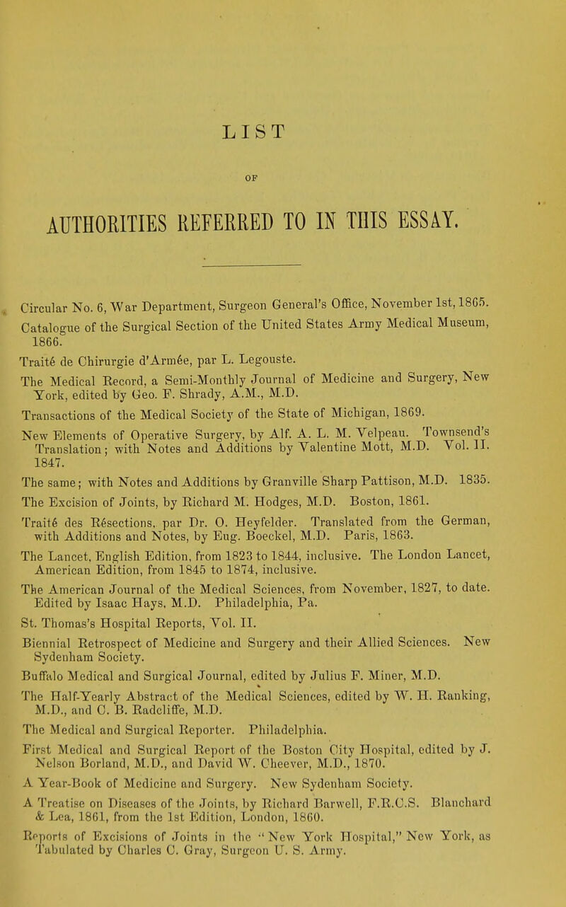 LIST OF AUTHORITIES REFERRED TO IN THIS ESSAY, Circular No. 6, War Department, Surgeon General's Office, November 1st, 18C5. Catalogue of the Surgical Section of the United States Army Medical Museum, 1866. Trait6 de Chirurgie d'Arm6e, par L. Legouste. The Medical Eecnrd, a Semi-Monthly Journal of Medicine and Surgery, New York, edited by Geo. F. Shrady, A.M., M.D. Transactions of the Medical Society of the State of Michigan, 1869. New Elements of Operative Surgery, by Alf. A. L. M. Velpeau. Townsend's Translation; with Notes and Additions by Valentine Mott, M.D. Vol. H. 1847. The same; with Notes and Additions by Granville Sharp Pattison, M.D. 1835. The Excision of Joints, by Eichard M. Hodges, M.D. Boston, 1861. Trait6 des E6sections. par Dr. O. Heyfelder. Translated from the German, with Additions and Notes, by Eug. Boeckel, M.D. Paris, 1863. The Lancet. English Edition, from 1823 to 1844, inclusive. The London Lancet, American Edition, from 1845 to 1874, inclusive. The American Journal of the Medical Sciences, from November, 1827, to date. Edited by Isaac Hays, M.D. Philadelphia, Pa. St. Thomas's Hospital Eeports, Vol. II. Biennial Eetrospect of Medicine and Surgery and their Allied Sciences. New Sydenham Society. Buffalo Medical and Surgical Journal, edited by Julius F, Miner, M.D. The Half-Yearly Abstract of the Medical Sciences, edited by W. H. Eanking, M.D., and C. B. EadclifFe, M.D. The Medical and Surgical Eeporter. Philadelphia. First Medical and Surgical Eeport of the Boston City Hospital, edited by J. Nelson Borland, M.D., and David W. Cheever, M.D., 1870. A Year-Book of Medicine and Surgery. New Sydenham Society. A 'IVeatise on Diseases of the Joints, by Eichard Barwell, F.E.C.S. Blanchard & Lea, 1861, from the 1st Edition, London, 1860. Eoporis of Excisions of Joints in the New York Hospital, New York, as Tabulated by Charles C. Gray, Surgeon U. S. Army.