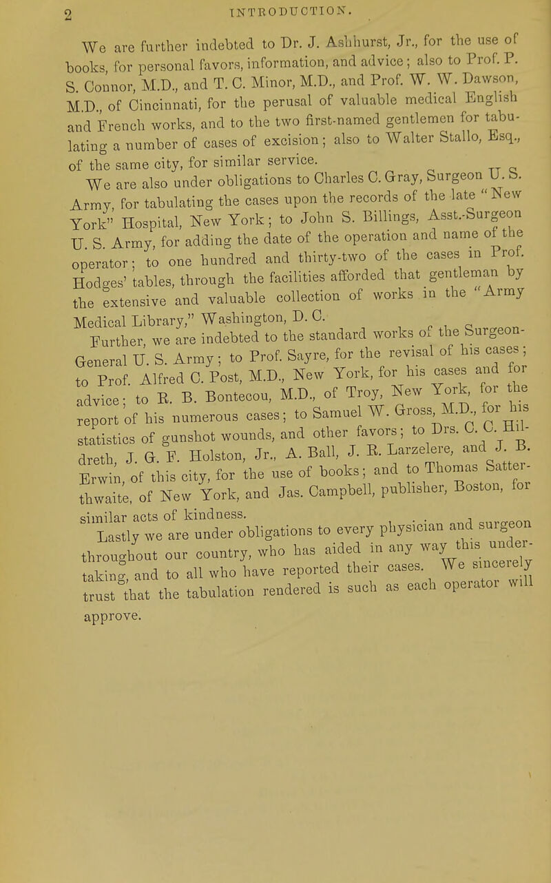 We are further indebted to Dr. J. Aslihurst, Jr., for the use of books for personal favors, information, and advice; also to Prof. P. S Connor, M.D., and T. C. Minor, M.D., and Prof. W. W. Dawson, MD of Cincinnati, for the perusal of valuable medical English and French works, and to the two first-named gentlemen for tabu- lating a number of cases of excision; also to Walter Stallo, Esq., of the same city, for similar service. We are also under obligations to Charles C. Gray, Surgeon U. b. Army for tabulating the cases upon the records of the late New York Hospital, New York; to John S. Billings, Asst.-Surgeon U S Army, for adding the date of the operation and name of the operator; to one hundred and thirty-two of the cases m 1 rot. Hodges' tables, through the facilities afforded that gentleman by the extensive and valuable collection of works in the Army Medical Library, Washington, D. C. ■, e i q ..n Further we are indebted to the standard works o. the Surgeon- General U. S. Army; to Prof. Sayre, for the revisal of his cases; to Prof. Alfred C. Post, M.D., New York, for his cases and for advice- to E. B. Bontecou, M.D., of Troy, New York, for the :ep:rof his numerous cases; to Samuel W. Gross M.D for his statistics of gunshot wounds, and other favors; to Drs. C. C. HU- dreth J G. F. Holston, Jr., A.Bali, J. E. Larzelere, and J B. Brwi;, of this city, for the use of books; and to Thomas Satter- fhwaite. of New York, and Jas. Campbell, pubhsher, Boston, for similar acts of kindness. . Lastly we are under obligations to every pbys.can and surgeon throughout our country, who has aided in any way th,s unde- taking and to all who have reported their cases We smcerely trnl; ^hat the tabulation rendered is such as each operator w.ll approve.