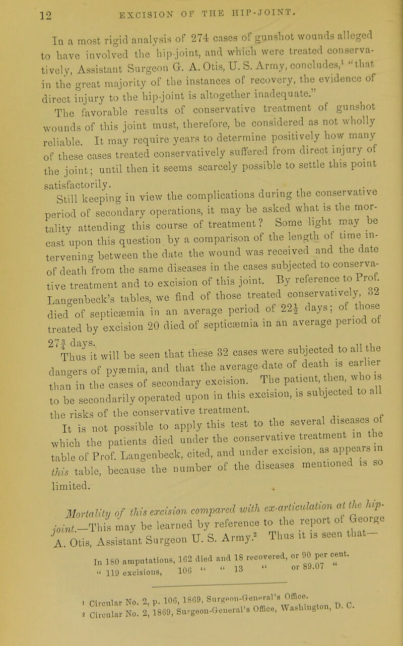 In a most rigid analysis of 274 cases of gunshot wounds alleged to have involved the hip-joint, and which were treated conserva- tively, Assistant Surgeon G. A.Otis, U. S. Army, concludes,^ that in the great majority of the instances of recovery, the evidence of direct injury to the hip-joint is altogether inadequate. The favorable results of conservative treatment of gunshot wounds of this joint must, therefore, be considered as not wholly reliable It may require years to determine positively how many of these cases treated conservatively suffered from direct injury of the joint; until then it seems scarcely possible to settle this point satisfactorily. Still keeping in view the complications during the conservative period of secondary operations, it may be asked what is the mor- tality attending this course of treatment? Some light may be cast upon tliis question, by a comparison of the length ot time in- tervening between the date the wound was received and the date of death°from the same diseases in the cases subjected to conserva- tive treatment and to excision of this joint. By reference to Prof. Lanaenbeck's tables, we find of those treated conservatively 32 died%f septicemia in an average period of 22J days; of those treated by excision 20 died of septicemia in an average period ot ^^Thus it will be seen that these 32 cases were subjected to all the dancers of pyemia, and that the average date of death is earlier than in the cLes of secondary excision. The P^^ient then, who is to be secondarily operated upon in this excision, is subjected to all the risks of the conservative treatment. It is not possible to apply this test to the several diseases of which the patients died under the conservative treatment in the table of Prof. Langenbeck, cited, and under excision, as appears m this table, because the number of the diseases mentioned is so limited. Mortalit,, of this excision compared with cx-aHictlation al the hip- .•„-;:._This Ly be learned by reference to the report of George A Otis, Assistant Surgeon U. S. Ar,ny.» Tlu,s n is seen that- I„ 180 »mp,.l,lio==, 162 aled a,.d 18 hoovered, or 90 per cent.  119 excisions, 100 lo 1 rircular No. 2, p. 106, 1869, Snrgpon-aenoral's Office. . CilcaUu- No. 2, ^869, Sargeon-Geuerars Office, Washington, D. C.