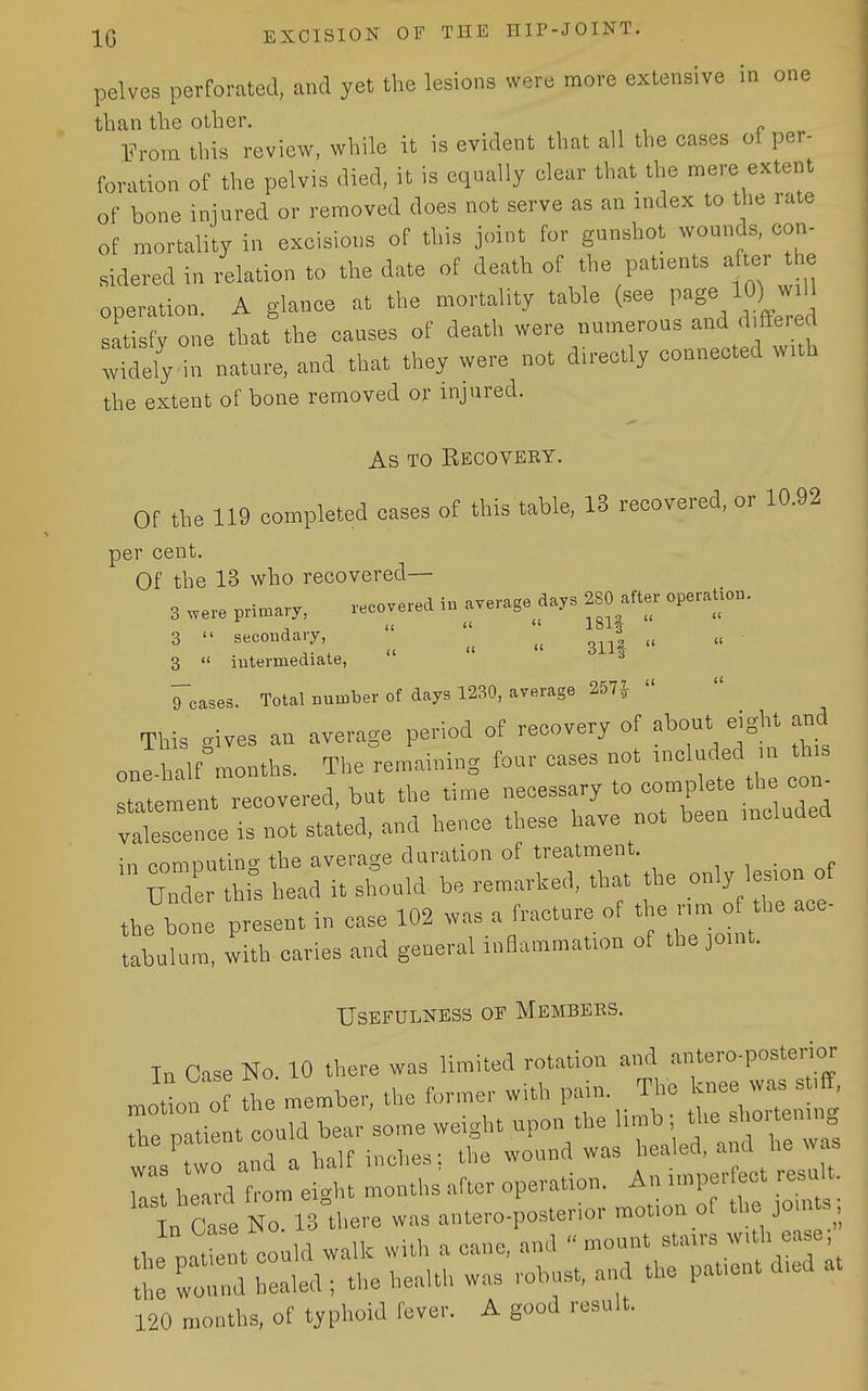 pelves perforated, and yet the lesions were more extensive in one than the other. From this review, while it is evident that all the cases of per- foration of the pelvis died, it is equally clear that the mere extent of bone injured or removed does not serve as an index to the rate of mortality in excisions of this joint for gunshot wounds, con- sidered in relation to the date of death of the patients after the operation. A glance at the mortality table (see P'^l^) satisfy one that the causes of death were numerous and d ffered wMely in nature, and that they were not dn-ectly connected wuh the extent of bone removed or injured. As TO Recovery. Of the 119 completed cases of this table, 13 recovered, or 10.92 per cent. Of the 13 who recovered— 3 we-, primary. recovered 1„ average days 280 after operaliou. 3  Becouda.T ^^^^ 3  iutermediate, Teases. Total nnniljer of days 1230, average 267} This gives an average penod of recovery of ^^out eight and one-half months. The remaining four cases not tneluded ,n th,s Ttem nt recovered, but the time necessary to complete the eon^ vatscence is not sta'ted, and hence these have not been mcluded in oomontin.' the average duration of treatment. Srthis head it should be remarked, that the only Ics.on of the bone present in case 102 .vas a fracture of ' « nm o t,e ace- tabnlum, with caries and general inflammation of the jo.nt. Usefulness of Members. Tn Case No 10 there was limited rotation and antero-posterior motion of the member, the former with pain. The knee was st.ff, Te pati t cou d bear some weight upon the limb ; the shortenmg was two and a half inches; the wound was healed, - r, heard from ei<rht months after operation. An unperfect result. ^^^^^^^^^^^^ :;;:ror lltlTt^rr robust, and the patientdtedat 120 months, of typhoid fever. A good result.