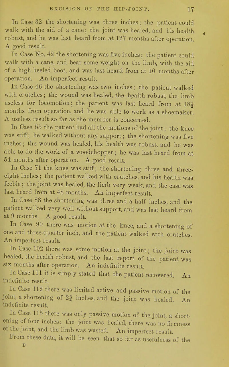 In Case 32 the shortening was three inches; the patient could walk with the aid of a cane; the joint was healed, and his health robust, and he was last heard from at 127 months after operation. A good result. In Case No. 42 the shortening was five inches; the patient could walk with a cane, and bear some weight on the limb, with the aid of a high-heeled boot, and was last heard from at 10 months after operation. An imperfect result. In Case 46 the shortening was two inches; the patient walked with crutches; the wound was healed, the health robust, the limb useless for locomotion; the patient was last heard from at ISJ months from operation, and he was able to work as a shoemaker. A useless result so far as the member is concerned. In Case 55 the patient had all the motions of the joint; the knee was stiff; he walked without any support; the shortening was five inches; the wound was healed, his health was robust, and he was able to do the work of a woodchopper; he was last heard from at 54 months after operation. A good result. In Case 71 the knee was stiff; the shortening three and three- eight inches; the patient walked with crutches, and his health was feeble; the joint was healed, the limb very weak, and the case was last heard from at 48 months. An imperfect result. In Case 88 the shortening was three and a half inches, and the patient walked very well without support, and was last heard from at 9 months. A good result. In Case 90 there was motion at the knee, and a shortening of one and three-quarter inch, and the patient walked with crutches. An imperfect result. In Case 102 there was some motion at the joint; the joint was healed, the health robust, and the last report of the patient was six months after operation. An indefinite result. In Case 111 it is simply stated that the patient recovered. An indefinite result. ^ In Case 112 there was limited active and passive motion of the joint, a shortening of 2f inches, and the joint was healed. An indefinite result. In Case 115 there was only passive motion of the joint, a short- ening of four inches; the joint was healed, there was no firmness of the joint, and the limb was wasted. An imperfect result. From these data, it will be seen that so far as usefulness of the