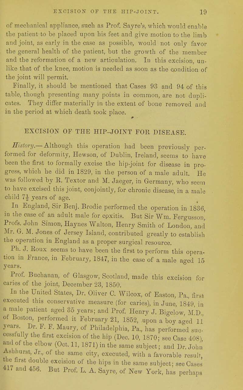 of mechanical appliance, such as Prof. Sayre's, which would enable the patient to be placed upon his feet and give motion to the limb and joint, as early in the case as possible, would not only favor the general health of the patient, but the growth of the member and the reformation of a new articulation. In this excision, un- like that of the knee, motion is needed as soon as the oondition of the joint will permit. Finally, it should be mentioned that Cases 93 and 94 of this table, though presenting many points in common, are not dupli- cates. They differ materially in the extent of bone removed and in the period at which death took place. EXCISION OF THE HIP-JOINT FOR DISEASE. History.— Although this operation had been previously per- formed for deformity, Hewson, of Dublin, Ireland, seems to have been the first to formally excise the hip-joint for disease in pro- gress, which he did in 1829, in the person of a male adult. He was followed by K. Textor and M. Jaeger, in Germany, who seem to have excised this joint, conjointly, for chronic disease, in a male child 7J years of age. In England, Sir Benj. Brodie performed the operation in 1836, in the case of an adult male for cpxitis. But Sir Wm. Fergussoni Profs. John Simon, Haynes Walton, Henry Smith of London, and Mr. G. M. Jones of Jersey Island, contributed greatly to establish the operation in England as a proper surgical resource. Ph. J. Eoux seems to have been the first to perform this opera- tion in France, in February, 1847, in the case of a male aged 15 years. Prof Buchanan, of Glasgow, Scotland, made this excision for caries of the joint, December 23, 1850. In the United States, Dr. Oliver 0. Wilcox, of Easton, Pa., first executed this conservative measure (for caries), in June, 1849, in a male patient aged 35 years; and Prof. Henry J. Bigelow M D of Boston, performed it February 21, 1852, upon a boy aged 11 years. Dr. F. F. Maury, of Philadelphia, Pa., has performed suc- cessfully the first excision of the hip (Dec. 10, 1870; see Case 408) and of the elbow (Oct. 11, 1871) in the same subject; and Dr. John' Ash hurst, Jr., of the same city, executed, with a favorable result, the first double excision of the hips in the same subject; see Cases 417 and 456. But Prof L. A. Sayre, of New York, has perhaps