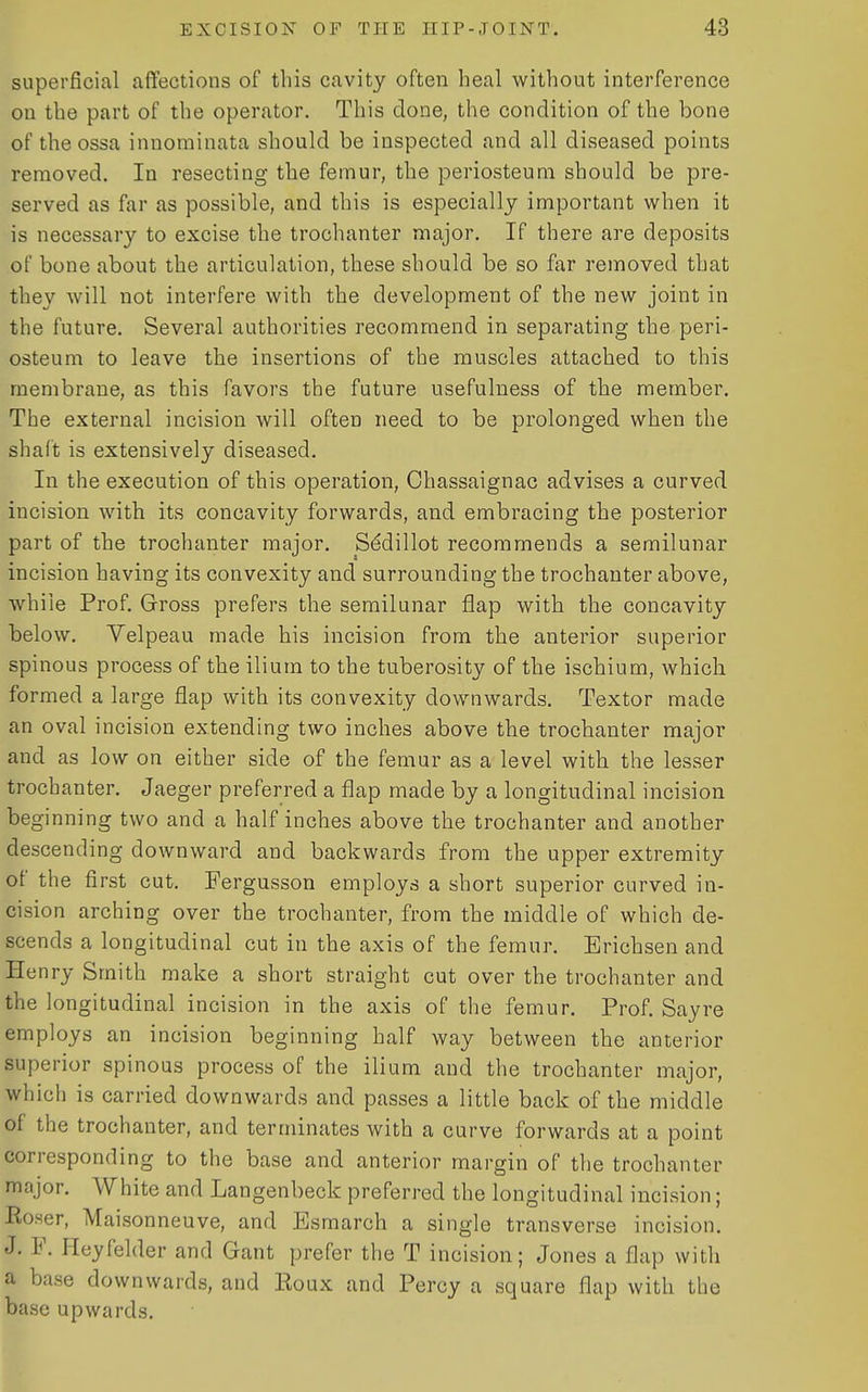 superficial affections of this cavity often heal without interference on the part of the operator. This done, the condition of the bone of the ossa innominata should be inspected and all diseased points removed. In resecting the femur, the periosteum should be pre- served as far as possible, and this is especially important when it is necessary to excise the trochanter major. If there are deposits of bone about the articulation, these should be so far removed that they will not interfere with the development of the new joint in the future. Several authorities recommend in separating the peri- osteum to leave the insertions of the muscles attached to this membrane, as this favors the future usefulness of the member. The external incision will often need to be prolonged when the shaft is extensively diseased. In the execution of this operation, Ohassaignac advises a curved incision with its concavity forwards, and embracing the posterior part of the trochanter major. Sddillot recommends a semilunar incision having its convexity and surrounding the trochanter above, while Prof. Gross prefers the semilunar flap with the concavity below. Velpeau made his incision from the anterior superior spinous process of the ilium to the tuberosity of the ischium, which formed a large flap with its convexity downwards. Textor made an oval incision extending two inches above the trochanter major and as low on either side of the femur as a level with the lesser trochanter. Jaeger preferred a flap made by a longitudinal incision beginning two and a half inches above the trochanter and another descending downward and backwards from the upper extremity of the first cut. Fergusson employs a short superior curved in- cision arching over the trochanter, from the middle of which de- scends a longitudinal cut in the axis of the femur. Erichsen and Henry Smith make a short straight cut over the trochanter and the longitudinal incision in the axis of the femur. Prof. Say re employs an incision beginning half way between the anterior superior spinous process of the ilium and the trochanter major, which is carried downwards and passes a little back of the middle of the trochanter, and terminates with a curve forwards at a point corresponding to the base and anterior margin of the trochanter major. White and Langenbeck preferred the longitudinal incision; Roser, Maisonneuve, and Esmarch a single transverse incision. J. F. Heyfelder and Gant prefer the T incision; Jones a flap with a base downwards, and Roux and Percy a square flap with the base upwards.