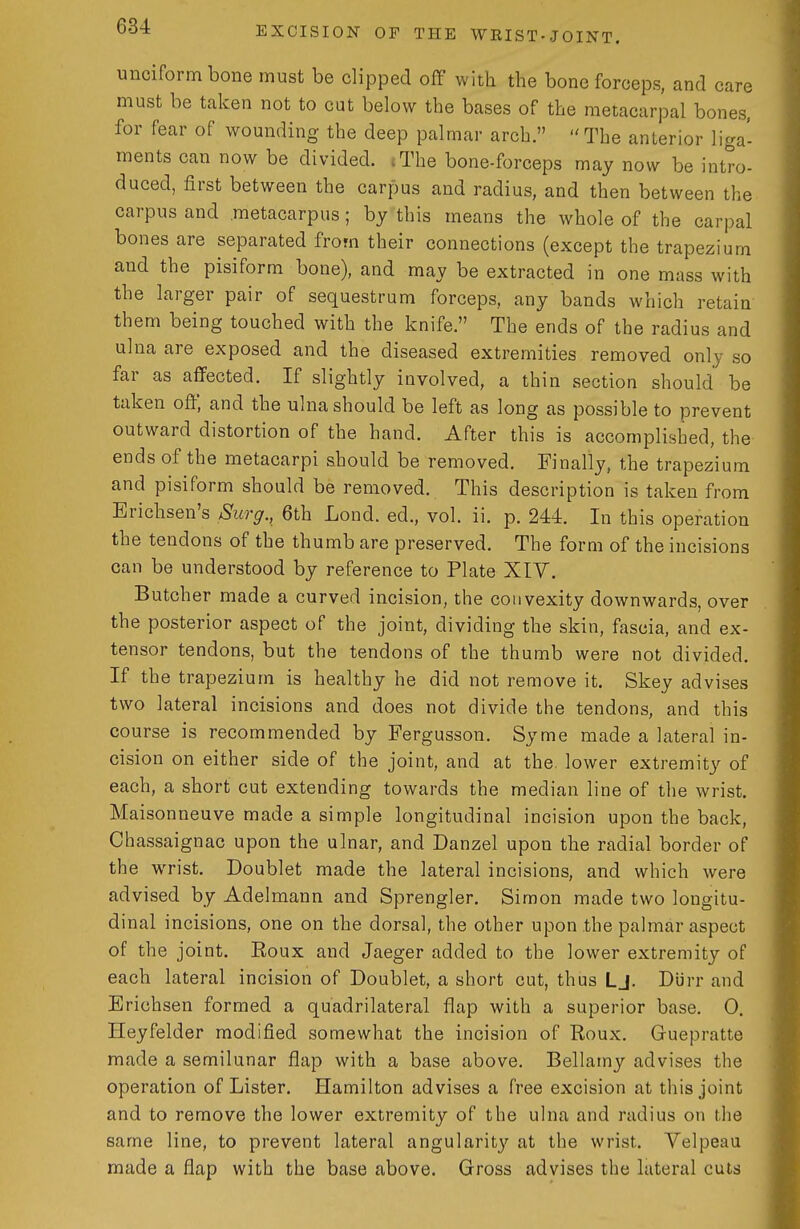 unciform bone must be clipped off with the bone forceps, and care must be taken not to cut below the bases of the metacarpal bones, for fear of wounding the deep palmar arch.  The anterior liga- ments can now be divided. (The bone-forceps may now be intro- duced, first between the carpus and radius, and then between the carpus and metacarpus; by this means the whole of the carpal bones are separated from their connections (except the trapezium and the pisiform bone), and may be extracted in one mass with the larger pair of sequestrum forceps, any bands which retain them being touched with the knife. The ends of the radius and ulna are exposed and the diseased extremities removed only so far as affected. If slightly involved, a thin section should be taken off, and the ulna should be left as long as possible to prevent outward distortion of the hand. After this is accomplished, the ends of the metacarpi should be removed. Finally, the trapezium and pisiform should be removed. This description is taken from Erichsen's Surg., 6th Lond. ed., vol. ii. p. 244. In this operation the tendons of the thumb are preserved. The form of the incisions can be understood by reference to Plate XIY. Butcher made a curved incision, the convexity downwards, over the posterior aspect of the joint, dividing the skin, fascia, and ex- tensor tendons, but the tendons of the thumb were not divided. If the trapezium is healthy he did not remove it. Skey advises two lateral incisions and does not divide the tendons, and this course is recommended by Fergusson. Syme made a lateral in- cision on either side of the joint, and at the. lower extremity of each, a short cut extending towards the median line of the wrist. Maisonneuve made a simple longitudinal incision upon the back, Ciiassaignac upon the ulnar, and Danzel upon the radial border of the WTist. Doublet made the lateral incisions, and which were advised by Adelmann and Sprengler. Simon made two longitu- dinal incisions, one on the dorsal, the other upon .the palmar aspect of the joint. Eoux and Jaeger added to the lower extremity of each lateral incision of Doublet, a short cut, thus Lj. Diirr and Erichsen formed a quadrilateral flap with a superior base. 0. Heyfelder modified somewhat the incision of Roux. Guepratte made a semilunar flap with a base above. Bellamy advises the operation of Lister. Hamilton advises a free excision at this joint and to remove the lower extremity of the ulna and radius on the same line, to prevent lateral angularit}^ at the wrist. Yelpeau made a flap with the base above. Gross advises the lateral cuts