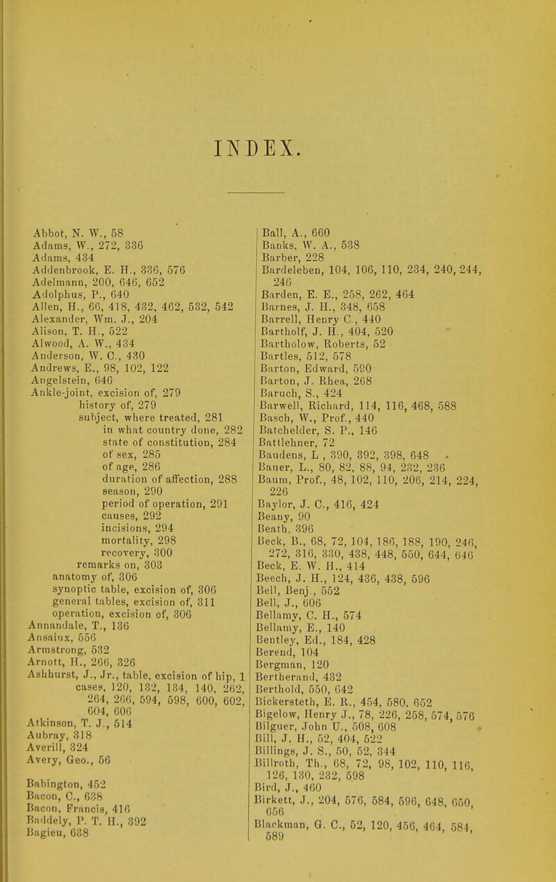 ITs^DEX. Abbot, N. W., 58 Adams, VV., 272, 336 Atlams, 434 Adclenbrook, E. H., 336, 576 Adelmann, 200, 646, 652 Adolphus, P., 640 Allen, H., 66, 418, 432, 462, 632, 542 Alexander, Wm. J., 204 Alison, T. H., 522 Alwood, A. VV., 434 Anderson, W. C, 430 Andrews, E., 98, 102, 122 Angelstein, 646 Ankle-joint, excision of, 279 history of, 279 subject, where treated, 281 in what country done, 282 state of constitution, 284 of sex, 285 of age, 286 duration of affection, 288 season, 290 period of operation, 291 causes, 292 incisions, 294 mortality, 298 recovery, 300 remarks on, 303 anatomy of, 306 synoptic table, excision of, 306 general tables, excision of, 311 operation, excision of, 306 Annandale, T., 136 Aiisaiux, 556 Armstrong, 532 Arnott, H., 266, 326 Ashhurst, J., Jr., table, excision of hip, 1 cases, 120, 132, 134, 140, 262, 264, 266, 594, 598, 600, 602, 604, 606 Atkinson, T. J., 514 Aubray, 318 Averill, 324 Avery, Geo., 56 Babington, 452 Bacon, C, 638 Bacon, Francis, 416 Bn.ldely, P. T. II., 392 Bagieu, 638 Ball, A., 660 Banks, W. A., 538 Barber, 228 Bardeleben, 104, 106, 110, 234, 240, 244, 246 Harden, E. E., 258, 262, 464 Barnes, J. H., 348, 658 Barrel], Henry C, 440 Bartholf, J. H., 404, 520 Bartholow, Roberts, 52 Bartles, 512, 578 Barton, Edward, 590 Barton, J. Rhea, 268 Baruch, S., 424 Barwell, Richard, 114, 116, 468, 588 Basch, W., Prof., 440 Batchelder, S. P., 146 Battlehner, 72 Baudens, L , 390, 392, 398, 648 • Bauer, L., 80, 82, 88, 94, 232, 236 Baum, Prof., 48, 102, 110, 206, 214, 224, 226 Baylor, J. C, 416, 424 Beany, 90 Beath, 396 Beck, B., 68, 72, 104, 186, 188, 190, 246, 272, 316, 330, 438, 448, 550, 644, 646 Beck, E. W. II., 414 Beech, J. H., 124, 436, 438, 596 Bell, Benj., 552 Bell, J., 606 Bellamy, C. H., 574 Bellamy, E., 140 Bentley, Ed., 184, 428 Berend, 104 Bergman, 120 Bertherand, 432 Berthold, 550, 642 Bickersteth, E. R., 454, 580, 652 Bigelow, Henry J., 78, 226, 258, 574, 576 Bilguer, John U., 508, 608 <> Bill, J. H., 52, 404, 522 Billings, J. S., 50, 52, 344 Billroth, Th., 68, 72, 98, 102, 110, 116, 126, 130, 232, 598 Bird, J., 460 Birkett, .J., 204, 576, 584, 596, 648, 650. 656