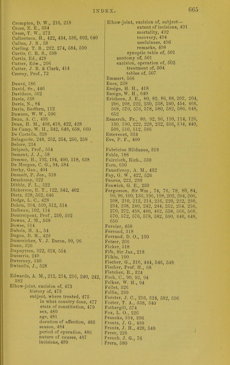 Crorapton, D. W., 216, 218 Cross, E. E., 334 Cross T. W. 272 Culbertson. H., 422, 484, 536, 602, 640 Cullen, J. S , 58 Curling. T. B., 232, 274, 584, 590 Curtis, C. R. S., 598 Curtis, Ed., 428 Cutter, Edw., 206 Cutter, J. B. & Clark, 414 Czerny, Prof., 72 Dauv6, 186 David, Sr., 440 Davidson, 562 Davis, 338 Davis, N., 84 Davis, Redfern, 112 Dawson, W. W., 596 Dean, A. C, 436 Dean, H. M., 408, 418, 422, 428 De Camp, W. H., 342, 648, 658, 660 De Costella, 328 Delagarde, 248, 252, 254, 256, 258 Delore, 234 Delpech, Prof., 554 Dement, J. J., 58 Derame, H., 192, 194, 400, 518, 638 De Morgan, C. G., 94, 584 Derby, Geo.. 404 Desault, P. Jos., 318 Descliamp, 322 Dibble, F. L.. 522 Dickerson, E. T., 122, 342, 402 Dietz, 328, 562, 646 Dodge, L. C. 428 Dohrn, 304, 510, 512, 514 Dolbean, 102, 114 Doutrelpont, Prof, 250, 592 Downs, J. M., 538 Dowse, 514 Dubois, H. A., 54 Dugan, D. H., 420 Dumreicher, V. J. Baron, 90, 96 Dunn, 326 Dupuytren, 322, 324, 554 Dusseris, 240 Duverney, 340 Dwindle, J., 528 Edwards, A. M., 212, 214, 216, 240, 242 582 . ' Elbow-joint, excision of, 473 history of, 473 subject, where treated, 475 in what country done, 477 state of constitution, 479 sex, 480 age, 481 duration of affection, 483 season, 484 period of operation, 486 nature of causes, 487 incisions, 489 Elbow-joint, excision of, subject— extent of incisions, 491 mortality, 492 recovery, 494 usefulness, 496 remarks, 498 synoptic table of, 501 anatomy of, 501 excision, operation of, 502 treatment of, 504 tables of, 507 Emmert, 566 Enos, 238 Ensign, H. H., 418 Ensign, W. H., 640 Erichsen, .J. E., 80, 82. 86, 88, 202, 204, 206, 208, 222, 230, 238, 240, 454, 466, 568, 570, 576, 578, 580, 582, 686, 648, 652 Esmarcb, Fr., 80, 92, 96, 110, 114, 126, 130, 190, 222, 228, 232, 336, 314, 440, 508, 510, 512, 586 Estevenet, 334 Eve, P. F., 400 Fabricius Hildanus, 318 Fahle, 188 Faircloth, Rich., 330 Fjirn, 650 Fauiitleroy, A. M., 432 Fay, G. W , 422, 526 Fearns, 222, 230 Fenwick, G. E., 250 Fergusson, Sir Wm , 74, 76, 78, 80, 84, 90, 96,100,136,196, 198, 202, 204, 206, 208, 210, 212, 214, 216, 220, 222, 230, 234, 238, 240, 242, 244, 252, 254. 256, 270, 272, 458, 460, 462, 558, 566, 568, 570, 572, 576, 578, 582, 590, 646, 048, 650 Fernier, 450 Ferrand, 318 Ferrand, D. 0., 130 Fetzer, 266 Ficker, 518 Fife, Sir Jas., 218 Filkin, 100 Fischer, G., 316, 444, 546, 548 Fischer, Prof. H., 68 Fletcher, R,, 324 Fock, C, 90, 92, 94 Folkar, W. H., 94 Follet, 326 Pollin, 230 Forster, J. C, 216, 324, 582, 596 Foster, T. A., 338, 340 Fothergill, 574 Fox, L. 0., 226 Francke, 394, 396 Frantz, ,J. G., 430 Friintz, J. H., 428, 540 Freer, 226 French. .7. G., 76 Frera, 680