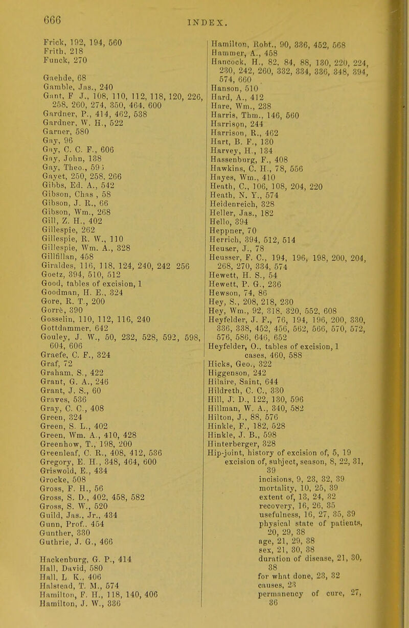 G66 Friclc, 102, 194, 560 Frith. 218 Fuiick, 270 Gnehde, 68 Gamble, Jus., 240 Giint, F J., 108, 110, 112, 118, 120, 226, 258. 2G0, 274, 350, 464. 600 Gardner, P., 414, 462, 538 Gardner. W. H., 522 Garner, 580 Gay, 96 Gay, C. C. F., 606 Gay, John,138 Gay, Theo., 59 i Gayet, 250, 258, 266 Gihbs, Ed. A., 542 Gibson, Chas , 58 Gibson, J. K., 66 Gibson, Wm., 268 Gill, Z. H., 402 Gillespie, 262 Gillespie, R. \V., 110 Gillespie, Wm. A., 328 Gillfiilan, 458 Giraldes, 116, 118, 124, 240, 242 256 Goetz, 394, 510, 512 Good, tables of excision, 1 Goodman, H. E.. 324 Gore, R. T,, 200 Gorre, 390 Gosselin, 110, 112, 116, 240 Gottdammer, 642 Gouley, J. W., 50, 282, 528, 592, 598, 604, 606 Graefe, C. F., 324 Graf, 72 Graham, S., 422 Grant, G. A., 246 Grant, J. S., 60 Graves, 536 Gray, C. C, 408 Green, 324 Green, S. L., 402 Green, Wm. A., 410, 428 Greenhow, T., 198, 200 Gveenleaf, C. R., 408, 412, 536 Gregory, E. H., 348, 464, 600 Griswold, E., 434 Grocke, 508 Gross, F. H., 56 Gross, S. D., 402, 458, 582 Gross, S. W., 520 Guild, Jas., Jr., 434 Gunn, Prof.. 454 Gunther, 330 Guthrie, J. G., 466 Hackenburg, G. P., 414 Flail, David, 580 Hall, L K.. 406 Ilalstcnd, T. M., 574 Hamilton, F. H., 118, 140, 406 Hamilton, J. W., 336 Hamilton, Uoht., 90, 336, 452, 568 Hammer, A., 458 Hancock, H., 82, 84, 88, 130, 220, 224, 230, 242, 260, 332, 334, 336, 348, 394, 574, 660 Hanson, 510 Hard, A., 412 Hare, Wm., 238 Harris, Thm., 146, 560 Harrison, 244 Harrison, R., 462 Hart, B. F., 130 Harvey, II., 134 Hassenbiirg, F., 408 Hawkins, C. H., 78, 556 Hayes, Wm., 410 Heath, C, 106, 108, 204, 220 Heath, N. Y., 574 Heidenreich, 328 Heller, Jas., 182 Hello, 394 Heppner, 70 Herrich, 394, 512, 514 Heu&er, J., 78 Heusser, F. C, 194, 196, 198, 200, 204, 268, 270, 334, 574 Hewett, H. S., 54 Hewett, P. G., 236 Hewson, 74, 86 Hey, S., 208, 218, 230 Hey, Wm., 92, 318, 320, 552, 608 Heyfelder, J. F., 76, 194, 196, 200, 330, 336, 338, 452, 456, 562, 566, 570, 572, 576, 586, 646, 652 Heyfelder, 0., tables of excision, 1 cases, 460, 588 Hicks, Geo., 322 Higgenson, 242 Hilaire, Saint, 644 Hildreth, C. C, 330 Hill, J-. D., 122, 130, 596 Hillman, W. A., 340, 582 Hilton, J., 88, 576 Hinkle, F., 182, 528 Hinkle, J. B., 598 Hinterberger, 328 Hip-joint, histoi-y of excision of, 5, 19 excision of, subject, season, 8, 22, 31, 39 incisions, 9, 23, 32, 39 mortality, 10, 25, 39 extent of, 13, 24, 32 recovery, 16, 26, 35 usefulness, 16, 27, 35, 39 physical state of patient.s, 20, 29, 38 age, 21, 29, 38 sex, 21, 30, 38 duration of disease, 21, 30, 38 for what done, 23, 32 causes, 2'-! permanency of cure, 27, 36