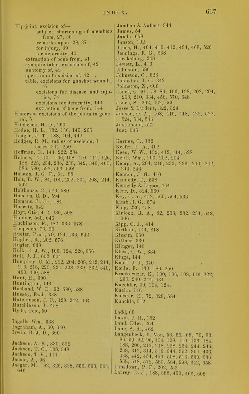 Hip-joint, excision of— subject, shortening of members from, 27, 86 remarks upon, 28, 37 for injury, 39 for deformity, 40 extraction of bone from, 41 synoptic table, excisions of, 42 anatomy of, 42 operation of excision of, 42 table, excisions for gunshot wounds, 47 excisions for disease and inju- ries, 74 excisions for deformity, 144 extraction of bone from, 144 History of excisions of the joints in gene- ral, 5 Hitchcock, H. 0 , 260 Hodge, H. L., 132. 136, 140, 266 Hodgen, J. T., 188, 404, 440 Hodges, R, M., tables of excision, 1 cases, 244, 250 HoflFman. G., 144, 222, 234 Holmes, T., 104, 106, 108, 110, 112, 126, 128, 228, 234, 236, 238, 342, 346, 460, 586, 590, 592, 596. 598 Holston, J. G F., Sr., 88 Holt, B. W., 84, 100, 202, 204, 208, 214, 692 Holthouse, C, 576, 580 Homans, C. D., 594 Homans, J., Jr., 184 Horwitz, 542 Hoyt, Otis, 412, 436, 508 Hublier, 560, 646 Huchinson, F., 182, 336, 578 Huepeden, 70, 96 Hueter, Prof., 70, 124, 136, 642 Hughes, R., 202, 576 Hugier, 638 Hulk, E. J. W., 106, 124, 226, 656 Hull, J. J., 602, 604 Humphry, C. M., 202, 204, 208, 212, 214, 216, 218, 220, 224, 228, 230, 232, 340, 400, 460. 588 Hunt, H,, 390 Huntington, 146 Husband. W. D , 92, 580, 588 Hussey, Ewd , 338 Hutchinson, J. C, 128, 242, 464 Hutchinson, J., 458 Hyde, Geo., 50 Ingalls, Wm., 338 Ingraham, A., 60, 640 Irwin, B. J. D., 660 Jackson, A. R , 330, 592 Jackson, T. C, 138, 348 Jackson, T. V., 114 Jacobi, A., 98 Jaeger, M., 192, 320, 328, 556, 560, 504, 646 I Jambon & Aubert, 344 James, 54 Janda, 058 Janson, 192 Janes, H., 404, 410, 412, 434, 408, 526 Jennings, R. G., 638 Jeroksburg, 248 Jewett, L., 416 Ji)hnston, 586 Johnston, C, 526 Johnston, J. C, 342 Johnston, Z , 600 Jones, G. M., 78, 86, 196, 198, 202, 204, 208, 210, 834, 456, 570, 648 Jones, S., 262, 462, 660 Josse & Lardent, 322, 324 Judson, 0. A., 408, 416, 418, 422, 522, 524, 534,586 Justamond, 522 Just, 646 Karnes, C, 132 Keefer, F. A., 402 Keen, AV. W., 132, 412, 414, 528 Keith, Wm., 200, 202, 204 Kemp, A., 204, 216, 232, 236, 240, 242, 244, 246 Kennon, J. G., 410 Kennedy, D., 538 Kennedy & Logan, 464 Kerr, D., 324, .560 Key, C. A., 452. 560, 564, 566 Kimball, G., 574 King, 226, 458 Kinlock, R. A., 82, 208, 232, 234, 548, 606 Kipp, C. J., 414 Kirtland, 144, 318 Kissam, 660 Kittner, 330 Klinger, 146 Klose, C. W., 384 Kluge, 144 Knott, J. J., 640 Konig, F., 130, 186, 250 Krackowizer, E., 100, 106, 108, 116, 222, 230, 240, 244, 434 Kuechler, 90, 104, 124. Kuehn. 146 Kuester, E., 72, 328, 584 Kunckie, 512 Ladd,60 Lakin, J. H., 182 Land, Edw., 264 Lane, S. A., 462 Langenbcck, B. Von, 56, 66, 68, 70, 80, 80, 90, 92, 96, 104, 108, 110, 136, 184, 188, 200. 212, 218, 228, 234, 244, 246, 268, 312, 314, 316, 344, 392, 394, 436, 488, 442, 464, 456, 608, 516, 630, 536, 538, 548, 572, 580, 684, 598, 642, 058 Lansdown, P. F., 202, 252 Larrcy, D. J., 188, 388, 460, 466, 608