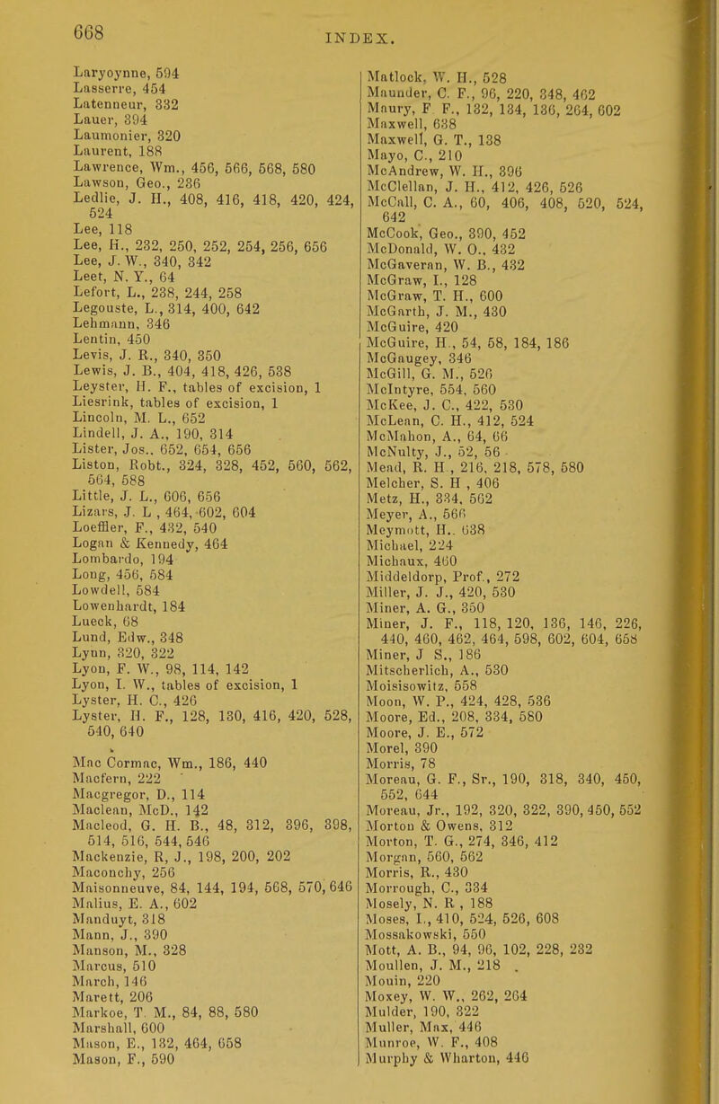 Laryoynne, 594 Lasserre, 454 Latenneur, 332 Lauer, 394 Lauinonier, 320 Laurent, 188 Lawrence, Wm., 456, 566, 568, 580 Lawson, Geo., 236 Ledlie, J. H., 408, 416, 418, 420, 424, 524 Lee, 118 Lee, H., 232, 250, 252, 254, 256, 656 Lee, J. W., 340, 342 Leet, N. Y., 64 Lefort, L., 238, 244, 258 Legouste, L., 314, 400, 642 Lehmftnn, 346 Lentin, 450 Levis, J. R., 340, 350 Lewis, J. B., 404, 418, 426, 538 Leyster, H. F., tables of excision, 1 Liesrink, tables of excision, 1 Lincoln, M. L., 652 Lindell, J. A., 190, 314 Lister, Jos.. 652, 654, 656 Listen, Robt., 324, 328, 452, 560, 562, 664, 588 Little, J. L., 606, 656 Lizars, J. L , 464, -602, 604 Loeffler, F., 482, 540 Logan & Kennedy, 464 Lombardo, 194 Long, 456, 584 Lowdell, 584 Lowenhardt, 184 Lueck, 68 Lund, Edw., 348 Lynn, 320, 322 Lyon, F. W., 98, 114, 142 Lyon, I. W., tables of excision, 1 Lyster. H. C, 426 Lyster, H. F,, 128, 130, 416, 420, 528, 540, 640 Mnc Cormnc, Wm., 186, 440 Macfern, 222 ' Macgregor, D., 114 Maclean, McD., 142 Macleod, G. H. B., 48, 312, 396, 398, 514, 516, 544, 546 Mackenzie, R, J., 198, 200, 202 Maconchy, 256 Maisonneuve, 84, 144, 194, 668, 570,646 Malius, E. A., 602 Manduyt, 318 Mann, J., 390 Manson, M., 328 Marcus, 510 March, 146 Marett, 206 Markoe, T. M., 84, 88, 580 Marshall, 600 Mason, E., 132, 464, 658 Mason, F., 590 EX. Matlock, W. H., 528 Maunder, C. F., 96, 220, 348, 462 Mnury, F F., 132, 134, 136, 264, 602 Maxwell, 638 Maxwell, G. T., 138 Mayo, C, 210 McAndrew, W. H., 396 McClellan, J. H., 412, 426, 526 McCall, C. A., 60, 406, 408, 520, 524, 642 McCook, Geo., 390, 452 McDonald, W. 0., 432 McGaveran, W. B., 432 McGraw, L, 128 McGraw, T. H., 600 McGartb, J. M., 430 McGuire, 420 McGuire, H., 54, 58, 184, 186 McGaugey, 346 McGill, G. M., 626 Mclntyre, 554, 560 McKee, J. C, 422, 530 McLean, C. H., 412, 524 McMahon, A., 64, 66 McNulty, J., 52, 56 ■ Mead, R. H , 216, 218, 578, 580 Melcher, S. H , 406 Metz, H., 334. 562 Meyer, A., 566 Meymott, IL. 638 Michael, 224 Michaux, 460 Middeldorp, Prof., 272 Miller, J. J., 420, 530 Miner, A. G., 350 Miner, J. F., 118, 120, 136, 146, 226, 440, 460, 462, 464, 598, 602, 604, 658 Miner, J S., 186 Mitscherlich, A., 530 Moisisowitz, 558 Moon, W. P., 424, 428, 536 Moore, Ed., 208, 334, 580 Moore, J. E., 572 Morel, 390 Morris, 78 Moreau, G. F., Sr., 190, 318, 340, 450, 552, 644 Moreau, Jr., 192, 320, 322, 390, 450, 552 Morton & Owens, 312 Morton, T. G., 274, 346, 412 Morgan, 560, 562 Morris, R., 430 Morrough, C, 334 Mosely, N. R , 188 Moses, L, 410, 524, 526, 608 Mossakowski, 550 Mott, A. B., 94, 96, 102, 228, 232 Moullen, J. M., 218 . Mouin, 220 Moxey, W. W„ 262, 264 Mulder, 190, 322 Muller, Max, 446 Munroe, W. F., 408 Murphy & Wharton, 446