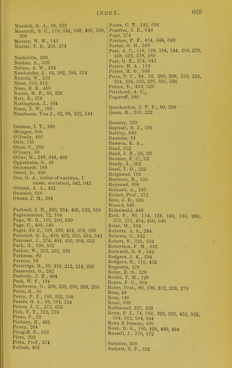 Muvsick, G. A., GO, 532 Muscroft, S. C, 110, 346, 348, 400, 598, 600 Mussey, W. W., 146 Mutter, T. D., 268, 274 Nankiville, 260 Nathan, A., 328 Nelson, A. W., 524 Neudoerfer, J., 64, 182, 184, 314 Nichols, W., 210 Niese, 510, 512 Nims, E. B., 430 Norris, W. F., 66, 326 Nott, B., 578 Nottingham, J., 104 Nunn, T. W., 100 Nussbaum, Voa J., 82, 88, 222, 544 Oatman, I. T., 186 (Elinger, 650 O'Grady, 466 Ohle, 146 Olcut, C, 260 O'Leary, 50 Oilier, M., 248, 344, 460 Oppenheim, S.. 48 Orchwardt, 188 Orred, D., 450 Otis, G. A., tables of excision, 1 cases, statistical, 542, 642 Ottman, A. A., 422 Oustalet, 328 Ownes, J. M., 344 Packard, J. H., 260, 264, 406, 522, 650 Pagenstacher, 72, 104 Page, VV. B., 190, 210, 650 Page, C, 408, 540 Paget, Sir J., 198, 238, 464, 578, 586 Pancoast, G. L., 418, 432, 532, 534, 542 Pancoast, J., 274, 404, 456, 564, 652 Park, H., 190, 552 Parker, W., 212, 232, 236 Parkman, 80 Parsons, 98 Partridge, R., 90, 210, 212, 214, 256 Passavant, G., 242 Peabody, J. H., 404 Peck, W. F,, 134 Pemberton, 0., 200, 230, 256, 258, 260 Perin, G., 66 Percy, P. F., 188, 322, 508 Peters, G. A., 98, 104, 124 Peters, J. C, 272, 652 Pick, T. T., 122, 124 Pineo, P., 52 Pinkney, N., 452 Piorry, 204 PirogoflF, N., 516 Pirre, 202 Pitha, Prof., 574 Pollock, 462 Poore, C. T., 142, 606 Pomfret, J. E., 640 Pope, 274 Porcher, P. F., 414, 544, 640 Porter, G. PL. 588 Post, A. C, 118, 128, 134, 144, 268, 270, 458, 522, 578, 580 Post, G. E., 274, 342 Potter, H. A , 118 Potter, H. G., 566 Price, P. C, 84, 92, 206, 208, 210, 216, 224, 234, 236, 238, 336, 586 Prince, D., 430, 520 Pritchard, A. C, PuparefF, 580 Quackenbos, J. V. P., 80, 200 Quain, R., 210, 222 Ramsey, 320 Raphael, B. J., 106 Rattley, 340 Rausche, 94 Rawson, E. A., Read, 312 Read, J. B., 56, 62 Reamer, F. C, 62 Reedy, J., 602 Reed, T. G., 222 Reignaud, 196 Reyburn, R., 656 Reynaud, 390 Richard, A., 240 Richet, Prof. 272 Rice, J. B., 526 Ricord, 646 Ridenwald, 448 Ried, F., 80, 114, 124, 146, 194, 206, 270, 272, 454, 456, 646 Rizer, M., 534 Roberts, A. S., 244 Roberts, C, 542 Robert, F., 330, 562 Robertson, F. M., 332 Rockwell, G. F., 642 Rodgers, J. K., 394 Rodgers, S., ]16, 462 Rognetta, 328 Roler, E. 0., 528 Rooke, T. M., 128 Ropes, F. C, 594 Roser, Prof., 80, 196, 212, 228, 270 Ross, 48 Ross, 146 Rossi, 638 Rothmund, 326, 328 Roux, P J., 74, 192, 322, 326, 452. 552, 554, 562, 564, 644 Roux & Demme, 508 Rush, D. G., 186, 428, 430, 434 Russell, J., 570, 672 Sabatier, 338 Sachett, S. P., 602